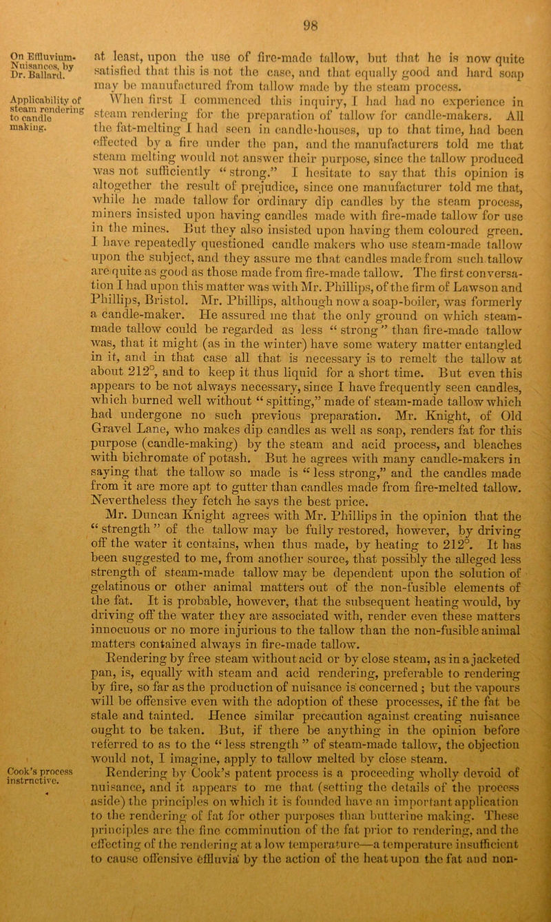 on Effluvium, at least, upon the use of fire-made tallow, but that he is now quite Dr. Ballard^ satisfied that this is not the case, and that equally good and hard soap may be manufactured from tallow made by the steam process. Applicability of V\ hen first I commenced this inquiry, I had had no experience in toecandicn krui° pteam rendering for the preparation of tallow for candle-makers. All making. the fat-melting I had seen in candle-houses, up to that time, had been effected by a fire under the pan, and the manufacturers told me that steam melting would not answer their purpose, since the tallow produced was not sufficiently “ strong.” I hesitate to say that this opinion is altogether the result of prejudice, since one manufacturer told me that, while he made tallow for ordinary dip candles by the steam process, miners insisted upon having candles made with fire-made tallow for use in the mines. But they also insisted upon having them coloured green. I have repeatedly questioned candle makers who use steam-inade tallow upon the subject, and they assure me that candles made from such tallow are quite as good as those made from fire-made tallow. The first conversa- tion I had upon this matter was with Mr. Phillips, of the firm of Lawson and Phillips, Bristol. Mr. Phillips, although now a soap-boiler, was formerly a candle-maker. He assured me that the only ground on which steam- made tallow could be regarded as less “ strong ” than fire-made tallow was, that it might (as in the winter) have some watery matter entangled in it, and in that case all that is necessary is to reinelt the tallow at about 212°, and to keep it thus liquid for a short time. But even this appears to be not always necessary, since I have frequently seen candles, which burned well without “ spitting,” made of steam-made tallow which had undergone no such previous preparation. Mr. Knight, of Old Gravel Lane, who makes dip candles as well as soap, renders fat for this purpose (candle-making) by the steam and acid process, and bleaches with bichromate of potash. But he agrees with many candle-makers in saying that the tallow so made is “ less strong,” and the candles made from it are more apt to gutter than candles made from fire-melted tallow. Nevertheless they fetch he says the best price. Mr. Duncan Knight agrees with Mr. Phillips in the opinion that the “ strength ” of the tallow may be fully restored, however, by driving off the water it contains, when thus made, by heating to 212°. It has been suggested to me, from another source, that possibly the alleged less strength of steam-made tallow may be dependent upon the solution of gelatinous or other animal matters out of the non-fusible elements of the fat. It is probable, however, that the subsequent heating would, by driving off the water they are associated with, render even these matters innocuous or no more injurious to the tallow than the non-fusible animal matters contained always in fire-made tallow. Pendering by free steam without acid or by close steam, as in a jacketed pan, is, equally with steam and acid rendering, preferable to rendering by fire, so far as the production of nuisance is'concerned; but the vapours will be offensive even with the adoption of these processes, if the fat be stale and tainted. Hence similar precaution against creating nuisance ought to be taken. But, if there be anything in the opinion before referred to as to the “ less strength ” of steam-made tallow, the objection would not, I imagine, apply to tallow melted by close steam. [n°strncUveCCSS Rendering by Cook’s patent process is a proceeding wholly devoid of nuisance, and it appears to me that (setting the details of the process aside) the principles on which it is founded have an important application to the rendering of fat for other purposes than butterine making. These principles are the fine comminution of the fat prior to rendering, and the effecting of the rendering at a low temperature—a temperature insufficient to cause offensive Cflluvia by the action of the heat upon the fat and non-