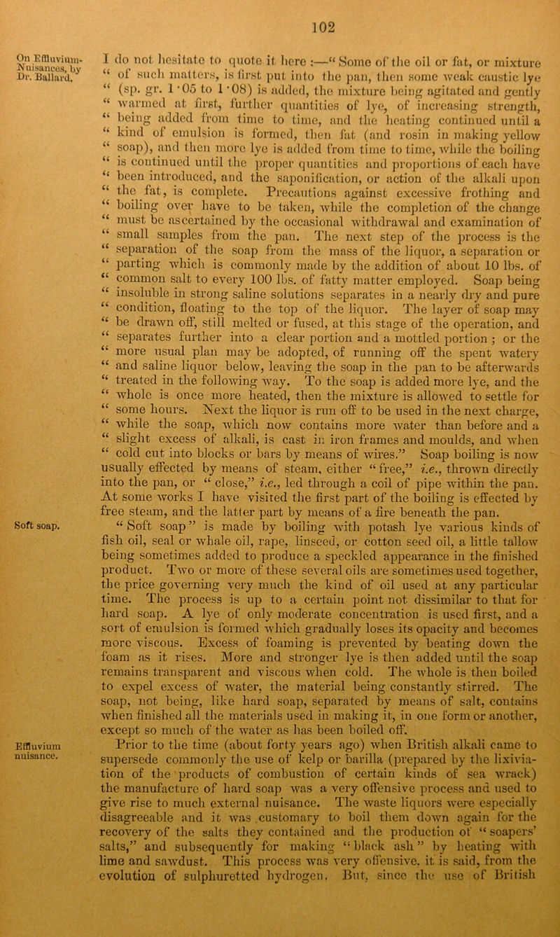 On Effluvium- Nuisances, by Dr. Ballard. Soft soap. Effluvium nuisance. I do not hesitate to quote it here :—“Some of the oil or fat, or mixture “ oi such matters, is first put into the pan, then some weak caustic lye “ (sp. gr. 1 ’Oo^to 1 ’08) is added, the mixture being agitated and gently “ warmed at first, further quantities of lye, of increasing strength, (k being added from time to time, and the heating continued until a “ kind ot emulsion is formed, then fat (and rosin in making yellow u soap), and then more lye is added from time to time, Avhile the boiling “ is continued until the proper quantities and proportions of each have “ been introduced, and the saponification, or action of the alkali upon c< the fat, is complete. Precautions against excessive frothing and “ boiling over have to be taken, while the completion of the change “ must be ascertained by the occasional withdrawal and examination of “ small samples from the pan. The next step of the process is the “ separation of the soap from the mass of the liquor, a separation or “ parting which is commonly made by the addition of about 10 lbs. of tl common salt to every 100 lbs. of fatty matter employed. Soap being “ insoluble in strong saline solutions separates in a nearly dry and pure “ condition, floating to the top of the liquor. The layer of soap may “ be drawn off, still melted or fused, at this stage of the operation, and “ separates further into a clear portion and a mottled portion ; or the “ more usual plan may be adopted, of running off the spent watery “ and saline liquor below, leaving the soap in the pan to be afterwards “ treated in the following way. To the soap is added more lye, and the “ whole is once more heated, then the mixture is allowed to settle for “ some hours. Next the liquor is run off to be used in the next charge, “ while the soap, which now contains more water than before and a “ slight excess of alkali, is cast in iron frames and moulds, and when “ cold cut into blocks or bars by means of wires.” Soap boiling is noAv usually effected by means of steam, either “free,” i.e., thrown directly into the pan, or “ close,” i.e., led through a coil of pipe within the pan. At some works I have visited the first part of the boiling is effected by free steam, and the latter part by means of a fire beneath the pan. “ Soft soap ” is made by boiling with potash lye various kinds of fish oil, seal or whale oil, rape, linseed, or cotton seed oil, a little tallow being sometimes added to produce a speckled appearance in the finished product. Two or more of these several oils are sometimes used together, the price governing very much the kind of oil used at any particular time. The process is up to a certain point not dissimilar to that for hard soap. A lye of only moderate concentration is used first, and a sort of emulsion is formed which gradually loses its opacity and becomes more viscous. Excess of foaming is prevented by beating down the foam as it rises. More and stronger lye is then added until the soap remains transparent and viscous when cold. The whole is then boiled to expel excess of water, the material being constantly stirred. The soap, not being, like hard soap, separated by means of salt, contains when finished all the materials used in making it, in one form or another, except so much of the water as has been boiled off. Prior to the time (about forty years ago) when British alkali came to supersede commonly the use of kelp or barilla (prepared by the lixivia- tion of the products of combustion of certain kinds of sea wrack) the manufacture of hard soap was a very offensive process and used to give rise to much external nuisance. The waste liquors were especially disagreeable and it was .customary to boil them down again for the recovery of the salts they contained and the production of “ soapers’ salts,” and subsequently for making “ black ash ” by heating with lime and sawdust. This process was very offensive, it is said, from the evolution of sulphuretted hydrogen. But, since the use of British