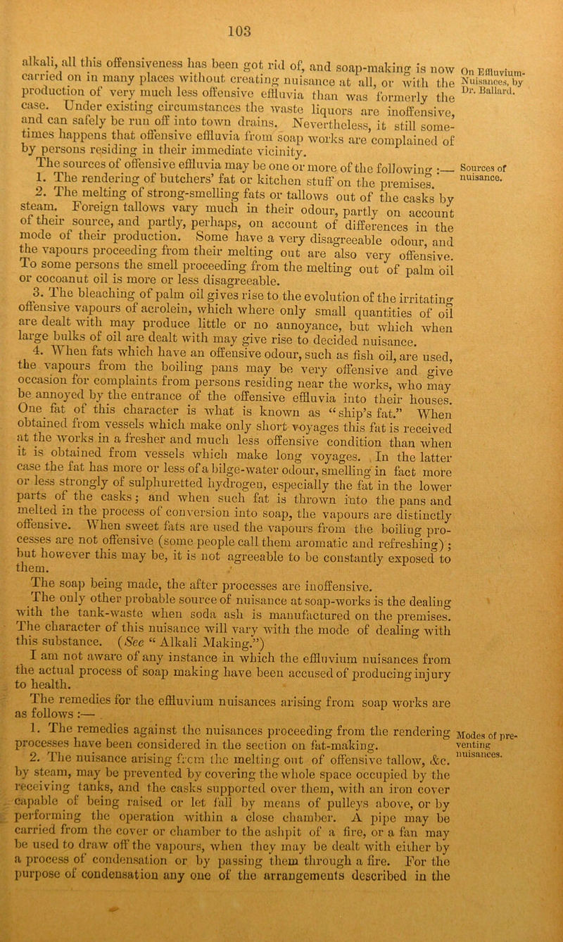 Sources of nuisance. alUl, all this offensively has been got ml of, and soap-making is now o„ Effluvium earned on in many places without creating nuisance at all, or with the Nuisances, $ production of very much less offensive effluvia than was formerly the Dr*BallanL case. Under existing circumstances the waste liquors are inoffensive and can safely be run off into town drains. Nevertheless, it still some- times happens that offensive effluvia from soap works are complained of by persons residing in their immediate vicinity. The sources of offensive effluvia may be one or more of the following •— 1. The rendering of butchers’ fat or kitchen stuff on the premises * 2. The melting of strong-smelling fats or tallows out of the casks by steam. Foreign tallows vary much in their odour, partly on account oi their source, and partly, perhaps, on account of differences in the mode of their production. Some have a very disagreeable odour and the vapours proceeding from their melting out are also very offensive To some persons the smell proceeding from the melting out of palm oil or cocoanut oil is more or less disagreeable. 3. The bleaching of palm oil gives rise to the evolution of the irritating offensive vapours of acrolein, which where only small quantities of oil are dealt with may produce _ little or no annoyance, but which when laigc bulks of oil are dealt with may give rise to decided nuisance. 4. TV heu fats which have an offensive odour, such as fish oil, are used, the vapours from the boiling pans may be very offensive and <>ive occasion for complaints from persons residing near the works, who may be annoyed by the entrance of the offensive effluvia into their houses. One fat of this character is what is known as “ ship’s fat.” When obtained from vessels which make only short voyages this fat is received at the works in a fresher and much less offensive condition than when it is obtained from vessels which make long voyages. In the latter case the fat has more or less of a bilge-water odour, smelling'in fact more or less strongly of sulphuretted hydrogen, especially the fat in the lower parts of the casks; and when such fat is thrown into the pans and melted in the process of conversion into soap, the vapours are distinctly offensive. When sweet flits are used the vapours from the boiling pro- cesses are not offensive (some people call them aromatic and refreshing) ; hut however this may be, it is not agreeable to be constantly exposed to The soap being made, the after processes are inoffensive. _ Urn only other probable source of nuisance at soap-works is the dealing with the tank-waste when soda ash is manufactured on the premises. The character of this nuisance will vary with the mode of dealing with this substance. (See “ Alkali Making.”) I am not aware of any instance in which the effluvium nuisances from the actual process of soap making have been accused of producing injury to health. The remedies for the effluvium nuisances arising from soap works are as follows:— 1 ' 1. The remedies against the nuisances proceeding from the rendering Modes of pre processes have been considered in the section on fat-making. venting 2. The nuisance arising frem the melting out of offensive tallow, &c. lmi!*ances- by steam, may be prevented by covering the whole space occupied by the receiving tanks, and the casks supported over them, with an iron cover capable of being raised or let fall by means of pulleys above, or by performing the operation within a close chamber. A pipe may be carried from the cover or chamber to the ashpit of a lire, or a fan may be used to draw off the vapours, when they may be dealt with either by a process of condensation or by passing them through a fire. For the purpose of condensation any one of the arrangements described in the