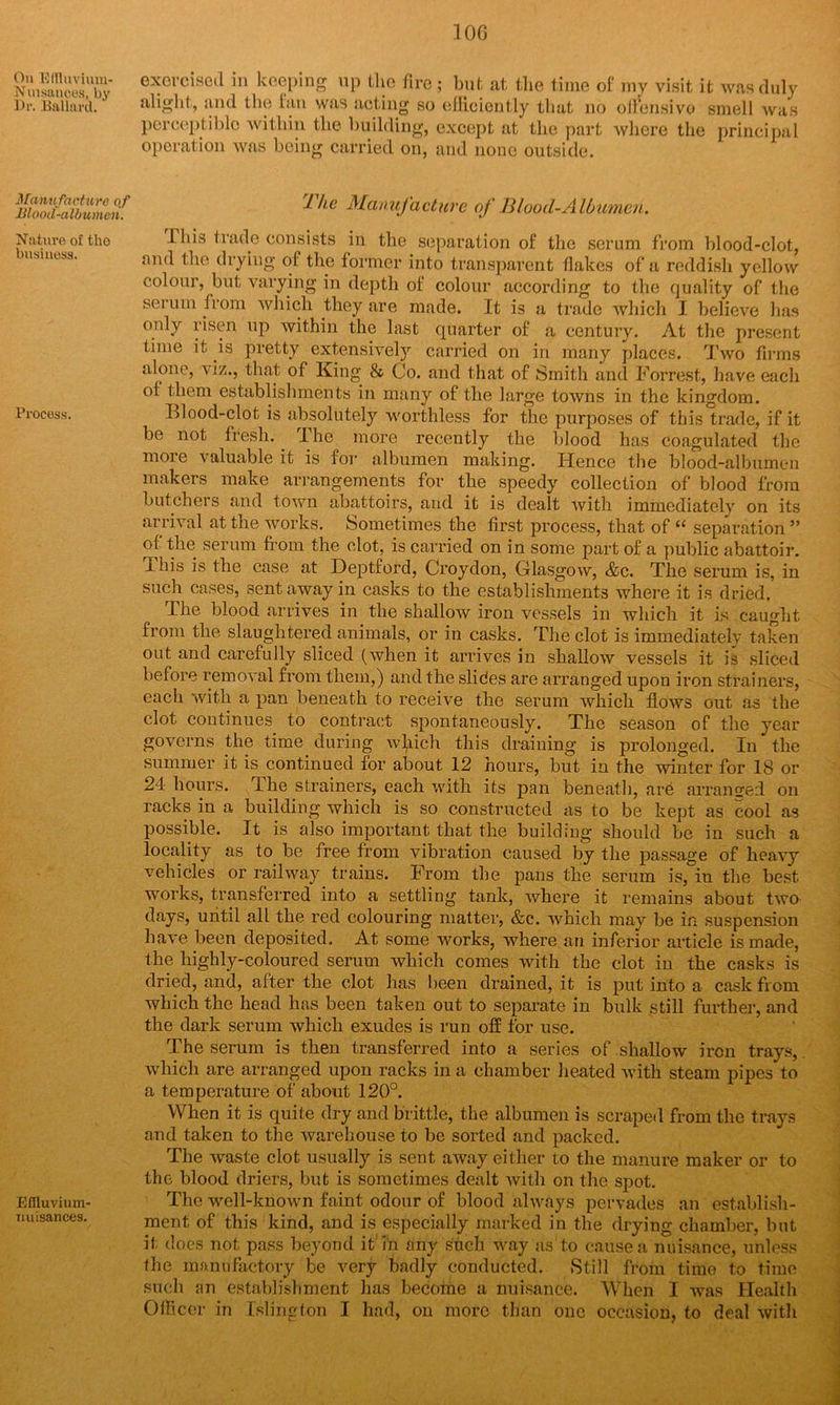 On Efflnvium- Nuisanoes, by Dr. Ballard. Manufacture oj -Blooil-aldumen. Nature of tho business. Process. Effluvium- Tiuisances. 10G exercised in keeping up the fire; but at the time of my visit it was duly alight, and the fan was acting so efficiently that, no offensive smell was perceptible within the building, except at the part where the principal operation was being carried on, and none outside. Ike Manufacture of Blood-Albumen. Phis trade consists in the separation of the serum from blood-clot, and the drying of the former into transparent flakes of a reddish yellow colour, but varying in depth of colour according to the quality of the serum from which they are made. It is a trade which I believe has only risen up within the last quarter of a century. At the present time it is pretty extensively carried on in many places. Two firms alone, viz., that of King & Co. and that of Smith and Forrest, have each of them establishments in many of the large towns in the kingdom. Blood-clot is absolutely worthless for the purposes of this trade, if it be not fresh. 1 he more recently the blood has coagulated the more valuable it is for albumen making. Hence the blood-albumen makers make arrangements for the speedy collection of blood from butchers and town abattoirs, and it is dealt with immediately on its arrival at the works. Sometimes the first process, that of “ separation ” of the serum from the clot, is carried on in some part of a public abattoir. Ibis is the case at Deptford, Croydon, Glasgow, &c. The serum is, in such cases, sent away in casks to the establishments where it is dried. The blood arrives in the shallow iron vessels in which it is caught from the slaughtered animals, or in casks. The clot is immediately taken out and carefully sliced (when it arrives in shallow vessels it is sliced before removal from them,) and the slides are arranged upon iron strainers, each with a pan beneath to receive the serum which flows out as the clot continues to contract spontaneously. The season of the year governs the time during which this draining is prolonged. In the summer it is continued for about 12 hours, but in the winter for 18 or 24 hours. Ihe strainers, each with its pan beneath, are arranged on racks in a building which is so constructed as to be kept as cool as possible. It is also important that the building should be in such a locality as to be free from vibration caused by the passage of heavy vehicles or railway trains. From the pans the serum is, in the best works, transferred into a settling tank, where it remains about two days, until all the red colouring matter, &c. which may be in suspension have been deposited. At some works, where an inferior article is made, the highly-coloured serum which comes with the clot in the casks is dried, and, after the clot has been drained, it is put into a cask from which the head has been taken out to separate in bulk still further, and the dark serum which exudes is run off for use. The serum is then transferred into a series of shallow iron trays, which are arranged upon racks in a chamber heated with steam pipes to a temperature of about 120°. When it is quite dry and brittle, the albumen is scraped from the trays and taken to the warehouse to be sorted and packed. The waste clot usually is sent away either to the manure maker or to the blood driers, but is sometimes dealt with on the spot. The well-known faint odour of blood always pervades an establish- ment of this kind, and is especially marked in the drying chamber, but it does not pass beyond it in any such way as to cause a nuisance, unless the manufactory be very badly conducted. Still from time to time such an establishment has become a nuisance. When I was Health Officer in Islington I had, on more than one occasion, to deal with