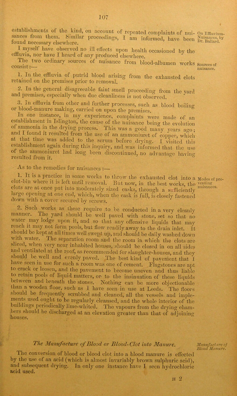 establishments of the kind, on account of repeated complaints of nui- sances from them. Similar proceedings, I am informed, have been round necessary elsewhere. I myself have observed no ill effects upon health occasioned by the effluvia, nor have 1 heard of any produced elsewhere. The two ordinary sources of nuisance from blood-albumen works consist:— 1. In the effluvia of putrid blood arising from the exhausted clots retained on the premises prior to removal. 2. In the geneial disagreeable faint smell proceeding from the yard and premises, especially when due cleanliness is not observed. 3. In effluvia from other and further processes, such as blood boilin^ or blood-manure making, carried on upon the premises. Li one instance,, in my experience, complaints were made of an establishment m Islington, the cause of the nuisance beino- the evolution of ammonia in the drying process. This was a good many years ago • anti I found it resulted from the use of an ammoninret of copper, which at. that time was added to the serum before drying. I visited this establishment again during this inquiry, and was informed that the use of the ammomuret had long been discontinued, no advantage having resulted from it. ° As to the remedies for nuisances :— 1. It is a practice in some works to throw the exhausted clot into a clot-bin where it is left until removal. But now, in the best works, the clots are at once put into moderately sized casks, through a sufficiently large opening at one end, which, when the cask is full, is closely fastened down with a cover secured by screws. 2. Such works as these require to be conducted in a very cleanly mannei. The yard should be well paved with stone, set so that no v atei .may lodge upon it, and so that any offensive liquids that may ieach it may not form pools, but flow readily away to the drain inlet. It should be kept at all times well swept up, and should he daily washed down ■\\ it l water. The separation room and the room in which the clots are s iced, when very near inhabited houses, should be closed in on all sides and ventilated at the roofj as recommended for slaughter-houses, and they should be .well and evenly paved. The best kind of pavement that 1 have seen m use for such a room was one of cement. Flagstones are apt to crack or loosen, and. the pavement to become uneven and thus liable to retain pools of liquid matters, or to the insinuation of these liquids letween and beneath the stones. Nothing can he more objectionable than a wooden floor, such as I have seen'in use at Leeds. 'The floors should be frequently scrubbed and cleaned, all the vessels and imple- ments used ought to be regularly cleansed, and the whole interior of the buildings periodically lime-whited. The vapours from the drying cham- bers should lie discharged at an elevation greater than that of adjoining houses. b J * rhe Manufacture of Blood or Blood-Clot into Manure. The conversion of blood or blood clot into a blood manure is effected by the use of an acid (which is almost invariably brown sulphuric acid), and subsequent drying. In only one instance have I seen hydrochloric acid used. n 2 On Effluvium- Nuisances, by Dr. Ballard. Sources of nuisance. Modes of pre- venting nuisances. Manufacture oj Blood Manure.