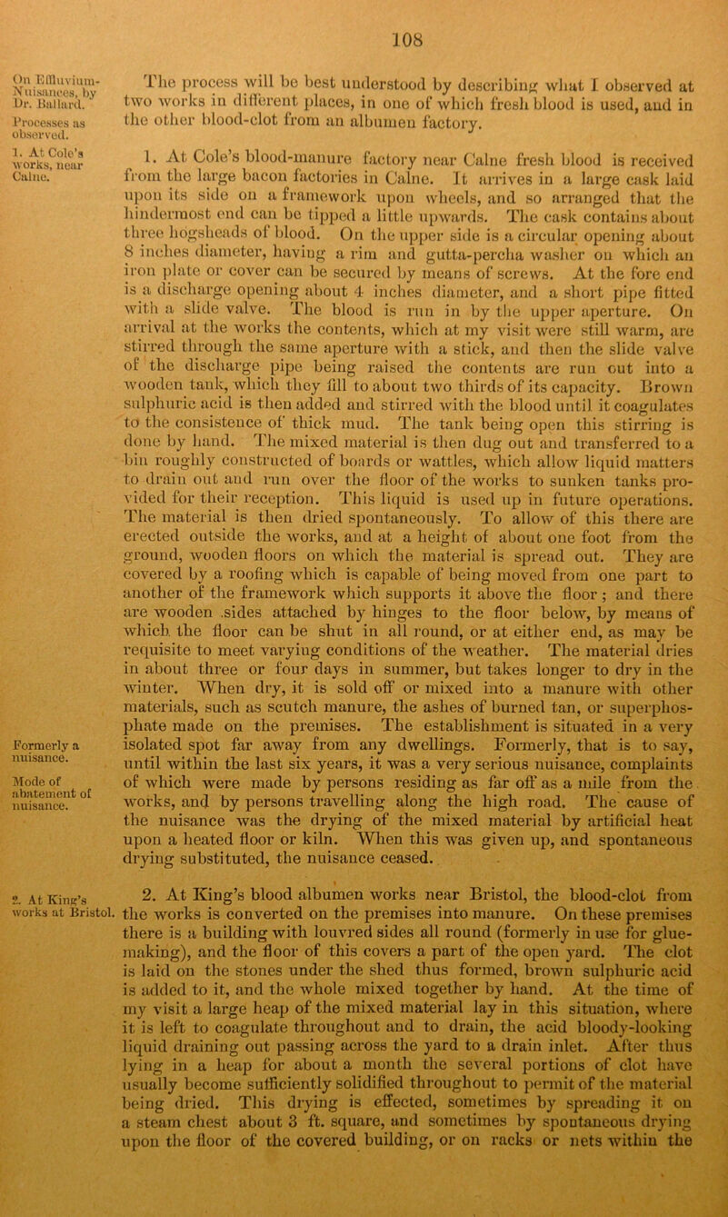 On Effluvium- Nuisances, by Or. Ballard. Processes as observed. 1. At Cole’s works, near Caine. Formerly a nuisance. Mode of abatement of nuisance. 2. At King’s works at Bristol. The process will be best understood by describing what I observed at two works in different places, in one of which fresh blood is used, and in the other blood-clot from an albumen factory. 1. At Cole’s blood-manure factory near Caine fresh blood is received from the large bacon factories in Caine. It arrives in a large cask laid upon its side on a framework upon wheels, and so arranged that the hinderraost end can be tipped a little upwards. The cask contains about three hogsheads of blood. On the upper side is a circular opening about 8 inches diameter, having a rim and gutta-percha washer on which an iron plate or cover can be secured by means of screws. At the fore end is a discharge opening about 4- inches diameter, and a short pipe fitted with a slide valve. The blood is run in by the upper aperture. Oil arrival at the works the contents, which at my visit were still warm, are stirred through the same aperture with a stick, and then the slide valve of the discharge pipe being raised the contents are run out into a wooden tank, which they till to about two thirds of its capacity. Brown sulphuric acid is then added and stirred with the blood until it coagulates to the consistence of thick mud. The tank being open this stirring is done by hand. The mixed material is then dug out and transferred to a bin roughly constructed of boards or wattles, which allow liquid matters to drain out and run over the floor of the works to sunken tanks pro- vided for their reception. This liquid is used up in future operations. The material is then dried spontaneously. To allow of this there are erected outside the works, and at a height of about one foot from the ground, wooden floors on which the material is spread out. They are covered by a roofing which is capable of being moved from one part to another of the framework which supports it above the floor ; and there are wooden .sides attached by hinges to the floor below, by means of which the floor can be shut in all round, or at either end, as may be requisite to meet varyiug conditions of the weather. The material dries in about three or four days in summer, but takes longer to dry in the winter. When dry, it is sold off or mixed into a manure with other materials, such as scutch manure, the ashes of burned tan, or superphos- phate made on the premises. The establishment is situated in a very isolated spot far away from any dwellings. Formerly, that is to say, until within the last six years, it was a very serious nuisance, complaints of which were made by persons residing as far off as a mile from the works, and by persons travelling along the high road. The cause of the nuisance was the drying of the mixed material by artificial heat upon a heated floor or kiln. When this was given up, and spontaneous drying substituted, the nuisance ceased. 2. At King’s blood albumen works near Bristol, the blood-clot from the works is converted on the premises into manure. On these premises there is a building with louvred sides all round (formerly in use for glue- making), and the floor of this covers a part of the open yard. The clot is laid on the stones under the shed thus formed, brown sulphuric acid is added to it, and the whole mixed together by hand. At the time of my visit a large heap of the mixed material lay in this situation, where it is left to coagulate throughout and to drain, the acid bloody-looking liquid draining out passing across the yard to a drain inlet. After thus lying in a heap for about a month the several portions of clot have usually become sufficiently solidified throughout to permit of the material being dried. This drying is effected, sometimes by spreading it on a steam chest about 3 ft. square, and sometimes by spontaneous drying upon the floor of the covered building, or on racks or nets within the
