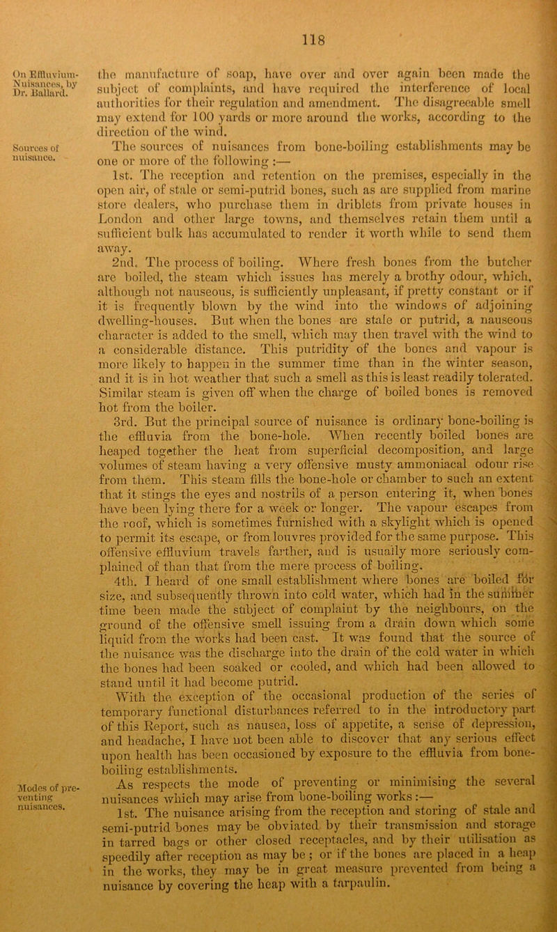 On Effluvium* Nuisances, by Dr. Dullard. Sources of nuisance. Modes of pre- venting nuisances. the manufacture of soap, have over and over again been made the subject of complaints, and have required the interference of local authorities for their regulation and amendment. The disagreeable smell may extend for 100 yards or more around the works, according to the direction of the wind. The sources of nuisances from bone-boiling establishments may be one or more of the following :— 1st. The reception and retention on the premises, especially in the open air, of stale or semi-putrid bones, such as are supplied from marine store dealers, who purchase them in driblets from private houses in London and other large towns, and themselves retain them until a sufficient bulk has accumulated to render it worth while to send them away. 2nd. The process of boiling. Where fresh bones from the butcher are boiled, the steam which issues has merely a brothy odour, which, although not nauseous, is sufficiently unpleasant, if pretty constant or if it is frequently blown by the wind into the windows of adjoining dwelling-houses. But when the bones are stale or putrid, a nauseous character is added to the smell, which may then travel with the wind to a considerable distance. This putridity of the bones arid vapour is more likely to happen in the summer time than in the winter season, and it is in hot weather that such a smell as this is least readily tolerated. Similar steam is given off when the charge of boiled bones is removed hot from the boiler. 3rd. But the principal source of nuisance is ordinary bone-boiling is the effluvia from the bone-hole. When recently boiled bones are heaped together the heat from superficial decomposition, and large volumes of steam having a very offensive musty ammoniacal odour rise from them. This steam fills the bone-hole or chamber to such an extent that it stings the eyes and nostrils of a person entering it, when bones have been lying there for a week or longer. The vapour escapes from the roof, which is sometimes furnished with a skylight which is opened to permit its escape, or from louvres provided for the same purpose. This offensive effluvium travels farther, and is usually more seriously com- plained of than that from the mere process of boiling. 4th. I heard of one small establishment where bones are boiled fdr size, and subsequently thrown into cold water, which had in the sumfner time been made the subject of complaint by the neighbours, on the ground of the offensive smell issuing from a drain down which some liquid from the works had been cast. It was found that the source of the nuisance was the discharge into the drain of the cold water in which the bones had been soaked or cooled, and which had been allowed to stand until it had become putrid. With the exception of the occasional production of the series of temporary functional disturbances referred to in the introductory part of this Report, such as nausea, loss of appetite, a sense of depression, and headache, I have not been able to discover that any serious effect upon health has been occasioned by exposure to the effluvia from bone- boiling establishments. As respects the mode of preventing or minimising the several nuisances which may arise from hone-boiling works:— 1st. The nuisance arising from the reception and storing of stale and semi-putrid bones may be obviated by their transmission and storage in tarred bags or other closed receptacles, and by their utilisation as speedily after reception as may be ; or if the bones are placed in a heap in the works, they may be in great measure prevented from being a nuisance by covering the heap with a tarpaulin.