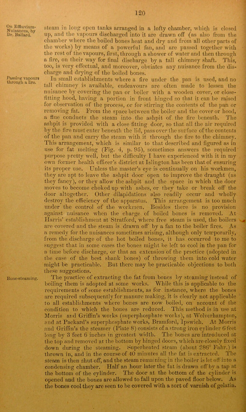 On Eftluvium- Nuisances, by Ur. Ballard. Passing vapours through a liro. Bone-steaming. steam in long; open tanks arranged in a lofty chamber, which is closed up, and the vapours discharged into it are drawn off (as also from the chamber where the boiled bones heat and dry and from all other parts of the works) by means of a powerful fan, and are passed together with the rest of the vapours, first, through a shower of water and then through a fire, on their way for final discharge by a tall chimney shaft. This, too, is very effectual, and moreover, obviates any nuisance from the dis- charge and drying of the boiled bones. In small establishments where a fire under the pan is used, and no tall chimney is available, endeavours ore often made to lessen the nuisance by covering the pan or boiler with a wooden cover, or close- fitting hood, having a portion in front hinged so that it can be raised for observation of the process, or for stirring the contents of the pan or removing fat. From the space between the boiler and the cover or hood, a flue conducts the steam into the ashpit of the fire beneath. The ashpit is provided with a close fitting door, so that all the air required by the fire must enter beneath the lid, pass over the surface of the contents of the pan and carry the steam with it through the fire to the chimney. This arrangement, which is similar to that described and figured as in use for fat melting (Fig. 4, p. 95), sometimes answers the required purpose pretty well, but the difficulty I have experienced with it in my own former health officer’s district at Islington has been that of ensuring its proper use. Unless the master’s eye is continually on his workmen, they are apt to leave the ashpit door open to improve the draught (as they fancy), or they allow the ashpit and the space in which the door moves to become choked up with ashes, or they take or break off the door altogether. Other dilapidations also readily occur and wholly destroy the efficiency of the apparatus. This arrangement is too much under the control of the workmen. Besides there is no provision against nuisance when the charge of boiled bones is removed. At Harris’ establishment at Stratford, where free steam is used, the boilers are covered and the steam is drawn off by a fan to the boiler fires. As a remedy for the nuisances sometimes arising, although only temporarily, from the discharge of the hot boiled bones, it has occurred to me to suggest that in some cases the bones might be left to cool in the pan for a time before discharge, or that an extension of the practice (adopted in the case of the best shank bones) of throwing them into cold water might be practicable. But there may be practicable objections to both these suggestions. The practice of extracting the fat from bones by steaming instead of boiling them is adopted at some works. While this is applicable to the requirements of some establishments, as for instance, where the bones are required subsequently for manure making, it is clearly not applicable to all establishments where bones are now boiled, on account of the condition to which the bones are reduced. This method is in use at Morris and Griffin’s works (superphosphate works), at Wolverhampton, and at Packard’s superphosphate works, Bramford, Ipswich. At Morris and Griffin’s the steamer (Plate 8) consists of a strong iron cylinder 6 feet long by 3 feet 6 inches in greatest width. The bones are introduced at the top and removed at the bottom by hinged doors, which are closely fixed down during the steaming. Superheated steam (about 286° Fahr.) is thrown in, and in the course of 40 minutes all the fat is extracted. The steam is then shut off, and the steam remaining in the boiler is let off into a condensing chamber. Half an hour later the fat is drawn off by a tap at the bottom of the cylinder. The door at the bottom of the cylinder is opened and the bones are allowed to fall upon the paved floor below. As the bones cool they are seen to be covered with a sort of varnish of gelatin.