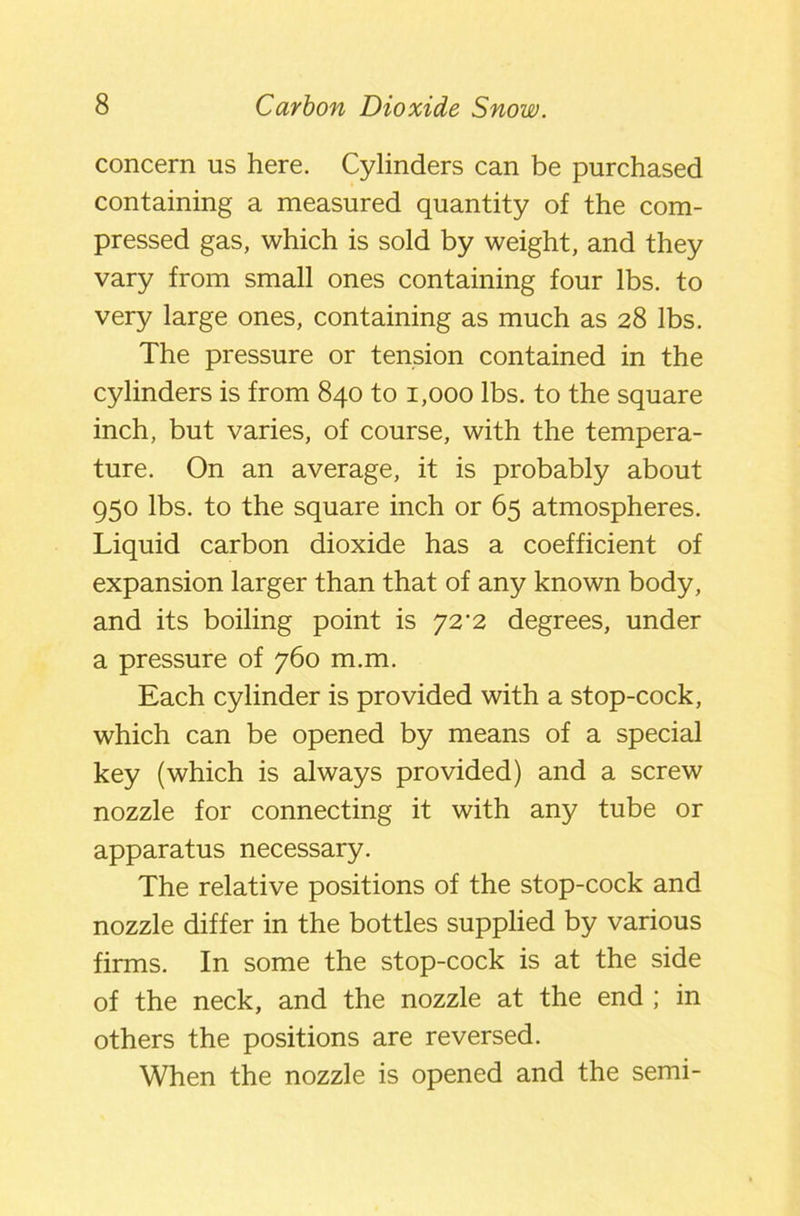 concern us here. Cylinders can be purchased containing a measured quantity of the com- pressed gas, which is sold by weight, and they vary from small ones containing four lbs. to very large ones, containing as much as 28 lbs. The pressure or tension contained in the cylinders is from 840 to 1,000 lbs. to the square inch, but varies, of course, with the tempera- ture. On an average, it is probably about 950 lbs. to the square inch or 65 atmospheres. Liquid carbon dioxide has a coefficient of expansion larger than that of any known body, and its boiling point is 72'2 degrees, under a pressure of 760 m.m. Each cylinder is provided with a stop-cock, which can be opened by means of a special key (which is always provided) and a screw nozzle for connecting it with any tube or apparatus necessary. The relative positions of the stop-cock and nozzle differ in the bottles supplied by various firms. In some the stop-cock is at the side of the neck, and the nozzle at the end ; in others the positions are reversed. When the nozzle is opened and the semi-