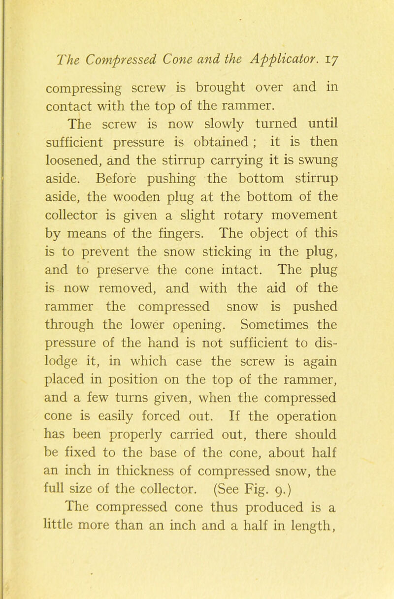 compressing screw is brought over and in contact with the top of the rammer. The screw is now slowly turned until sufficient pressure is obtained; it is then loosened, and the stirrup carrying it is swung aside. Before pushing the bottom stirrup aside, the wooden plug at the bottom of the collector is given a slight rotary movement by means of the fingers. The object of this is to prevent the snow sticking in the plug, and to preserve the cone intact. The plug is now removed, and with the aid of the rammer the compressed snow is pushed through the lower opening. Sometimes the pressure of the hand is not sufficient to dis- lodge it, in which case the screw is again placed in position on the top of the rammer, and a few turns given, when the compressed cone is easily forced out. If the operation has been properly carried out, there should be fixed to the base of the cone, about half an inch in thickness of compressed snow, the full size of the collector. (See Fig. 9.) The compressed cone thus produced is a little more than an inch and a half in length,