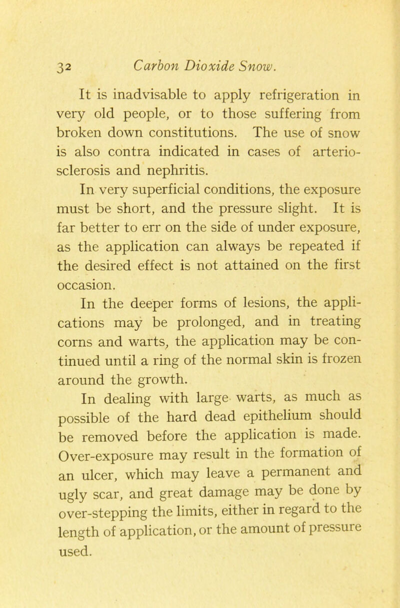 It is inadvisable to apply refrigeration in very old people, or to those suffering from broken down constitutions. The use of snow is also contra indicated in cases of arterio- sclerosis and nephritis. In very superficial conditions, the exposure must be short, and the pressure slight. It is far better to err on the side of under exposure, as the application can always be repeated if the desired effect is not attained on the first occasion. In the deeper forms of lesions, the appli- cations may be prolonged, and in treating corns and warts, the application may be con- tinued until a ring of the normal skin is frozen around the growth. In dealing with large warts, as much as possible of the hard dead epithelium should be removed before the application is made. Over-exposure may result in the formation of an ulcer, which may leave a permanent and ugly scar, and great damage may be done by over-stepping the limits, either in regard to the length of application, or the amount of pressure used.