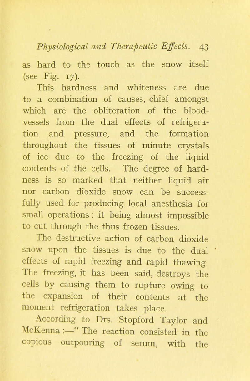 as hard to the touch as the snow itself (see Fig. 17). This hardness and whiteness are due to a combination of causes, chief amongst which are the obliteration of the blood- vessels from the dual effects of refrigera- tion and pressure, and the formation throughout the tissues of minute crystals of ice due to the freezing of the liquid contents of the cells. The degree of hard- ness is so marked that neither liquid air nor carbon dioxide snow can be success- fully used for producing local anesthesia for small operations : it being almost impossible to cut through the thus frozen tissues. The destructive action of carbon dioxide snow upon the tissues is due to the dual effects of rapid freezing and rapid thawing. The freezing, it has been said, destroys the cells by causing them to rupture owing to the expansion of their contents at the moment refrigeration takes place. According to Drs. Stopford Taylor and McKenna :—“ The reaction consisted in the copious outpouring of serum, with the