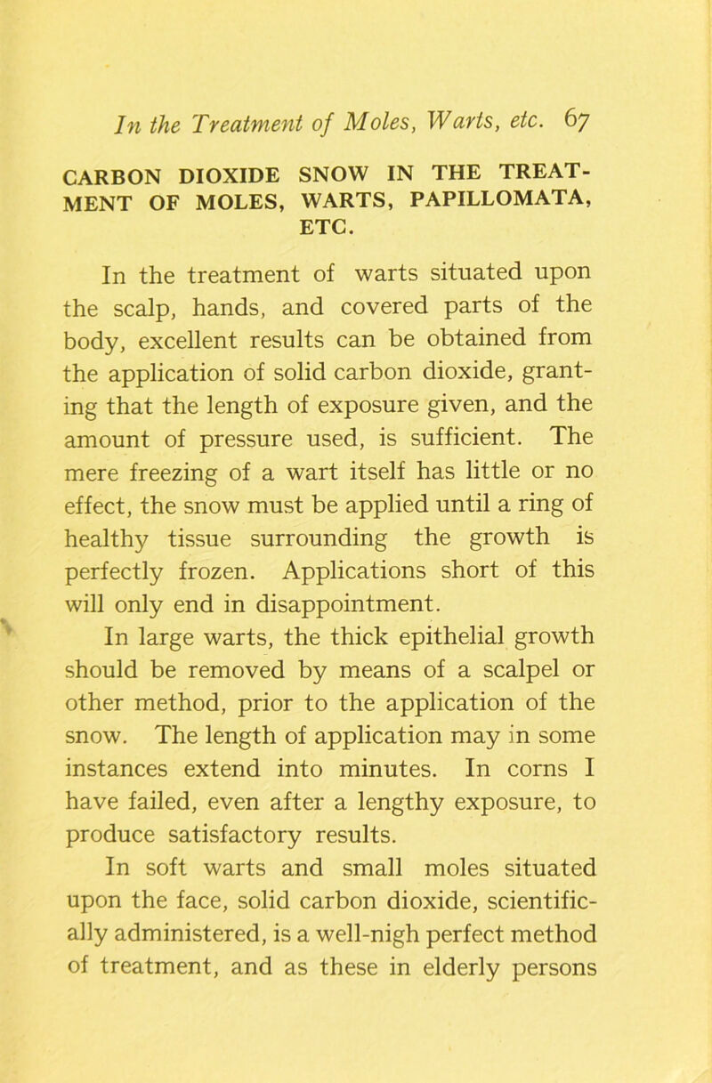 CARBON DIOXIDE SNOW IN THE TREAT- MENT OF MOLES, WARTS, PAPILLOMATA, ETC. In the treatment of warts situated upon the scalp, hands, and covered parts of the body, excellent results can be obtained from the application of solid carbon dioxide, grant- ing that the length of exposure given, and the amount of pressure used, is sufficient. The mere freezing of a wart itself has little or no effect, the snow must be applied until a ring of healthy tissue surrounding the growth is perfectly frozen. Applications short of this will only end in disappointment. In large warts, the thick epithelial growth should be removed by means of a scalpel or other method, prior to the application of the snow. The length of application may in some instances extend into minutes. In corns I have failed, even after a lengthy exposure, to produce satisfactory results. In soft warts and small moles situated upon the face, solid carbon dioxide, scientific- ally administered, is a well-nigh perfect method of treatment, and as these in elderly persons