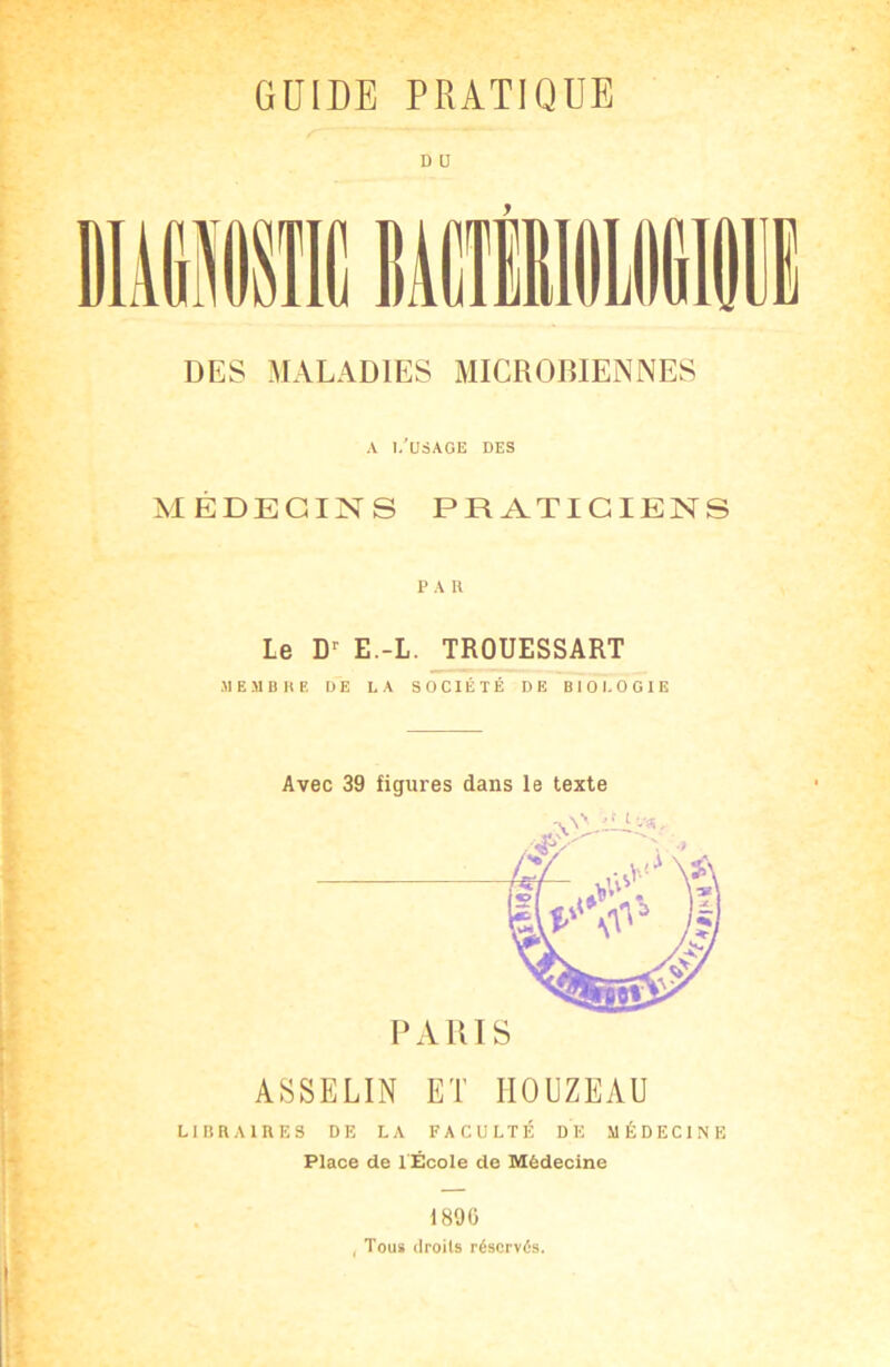 D IJ DES MALADIES MICROBIENNES A l/USAGE DES MÉDECINS PRATICIENS PAU Le D> E.-L. TROUESSART MEMBRE DE LA SOCIÉTÉ DE BIOLOGIE PARIS ASSELIN ET HOUZEAU LIBRAIRES DE LA FACULTÉ DE MÉDECINE Place de l École de Médecine 1890 , Tous droits réservés.