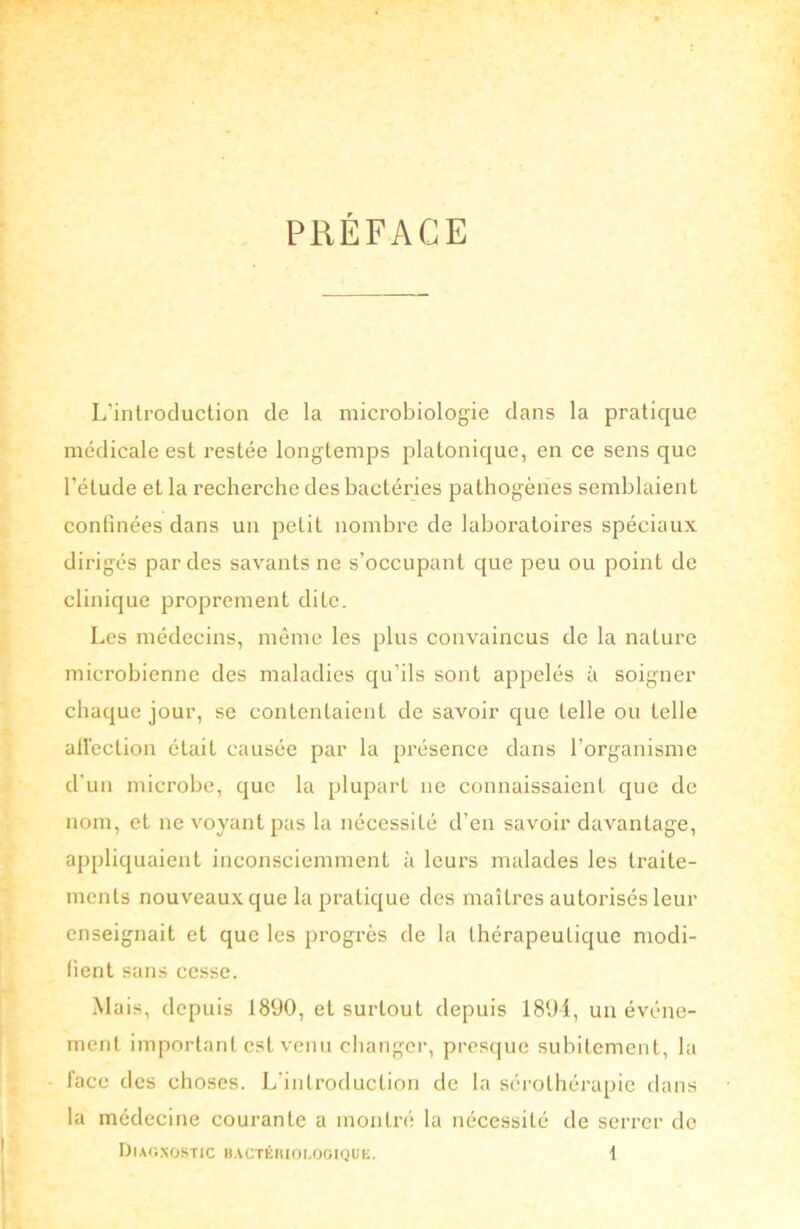 PRÉFACE L'introduction de la microbiologie dans la pratique médicale est i’estée longtemps platonique, en ce sens que l’étude et la recherche des bactéries pathogènes semblaient confinées dans un petit nombre de laboratoires spéciaux dirigés par des savants ne s’occupant que peu ou point de clinique proprement dite. Les médecins, même les plus convaincus de la nature microbienne des maladies qu'ils sont appelés à soigner chaque jour, se contentaient de savoir que telle ou telle affection était causée par la présence dans l’organisme d’un microbe, que la plupart ne connaissaient que de nom, et ne voyant pas la nécessité d’en savoir davantage, appliquaient inconsciemment à leurs malades les traite- ments nouveaux que la pratique des maîtres autorisés leur enseignait et que les progrès de la thérapeutique modi- fient sans cesse. Mais, depuis 1890, et surtout depuis 1894, un événe- ment important est venu changer, presque subitement, la lace des choses. L’introduction de la sérothérapie dans la médecine courante a montré la nécessité de serrer de