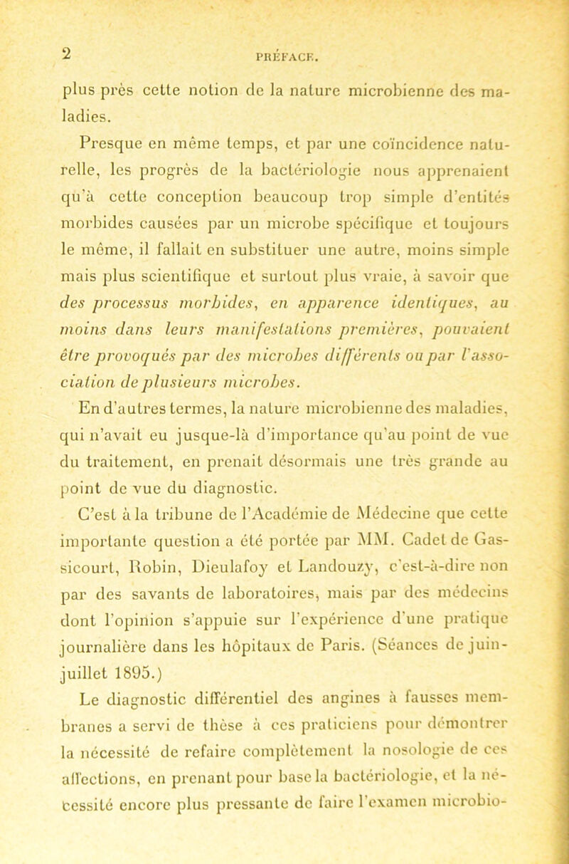 plus près cette notion de la nature microbienne des ma- ladies. Presque en même temps, et par une coïncidence natu- relle, les progrès de la bactériologie nous apprenaient qu’à cette conception beaucoup trop simple d’entités morbides causées par un microbe spécifique et toujours le même, il fallait en substituer une autre, moins simple mais plus scientifique et surtout plus vraie, à savoir que des processus morbides, en apparence identiques, au moins dans leurs manifestations premières, pouvaient être provoqués par des microbes différents ou par l'asso- ciation de plusieurs microbes. En d’autres termes, la nature microbienne des maladies, qui n’avait eu jusque-là d’importance qu’au point de vue du traitement, en prenait désormais une très grande au point de vue du diagnostic. C’esL à la tribune de l’Académie de Médecine que cette importante question a été portée par MM. Cadet de Gas- sicourt, Robin, Dieulafoy et Landouzy, c’est-à-dire non par des savants de laboratoires* mais par des médecins dont l’opinion s’appuie sur l’expérience d'une pratique journalière dans les hôpitaux de Paris. (Séances de juin- juillet 1895.) Le diagnostic différentiel des angines à fausses mem- branes a servi de thèse à ces praticiens pour démontrer la nécessité de refaire complètement la nosologie de ces affections, en prenant pour base la bactériologie, et la né- cessité encore plus pressante de faire l’examen microbio-