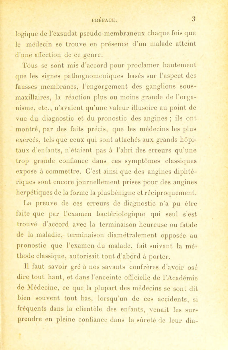 logique de l’exsudai pseudo-membraneux chaque fois que le médecin se trouve en présence d’un malade atteint d’une affection de ce genre. Tous se sont mis d’accord pour proclamer hautement que les signes pathognomoniques basés sur l’aspect des fausses membranes, l’engorgement des ganglions sous- maxillaires, la réaction plus ou moins grande de l’orga- nisme, etc., n’avaient qu’une valeur illusoire au point de vue du diagnostic et du pronostic des angines ; ils ont montré, par des faits précis, que les médecins les plus exercés, tels que ceux qui sont attachés aux grands hôpi- taux d’enfants, n’étaient pas à l’abri des erreurs qu’une ti’op grande confiance dans ces symptômes classiques expose à commettre. C’est ainsi que des angines diphté- riques sont encore journellement prises pour des angines herpétiques de la forme la plusbénigne et réciproquement. La preuve de ces erreurs de diagnostic n’a pu être faite que par l’examen bactériologique qui seul s’est trouvé d’accord avec la terminaison heureuse ou fatale de la maladie, terminaison diamétralement opposée au pronostic que l’examen du malade, fait suivant la mé- thode classique, autorisait tout d’abord à porter. Il faut savoir gré à nos savants confrères d’avoir osé dire tout haut, et dans l’enceinte officielle de l’Académie de Médecine, ce que la plupart des médecins se sonl dit bien souvent tout bas, lorsqu’un de ces accidents, si fréquents dans la clientèle des enfants, venait les sur- prendre en pleine confiance dans la sûreté de leur dia-