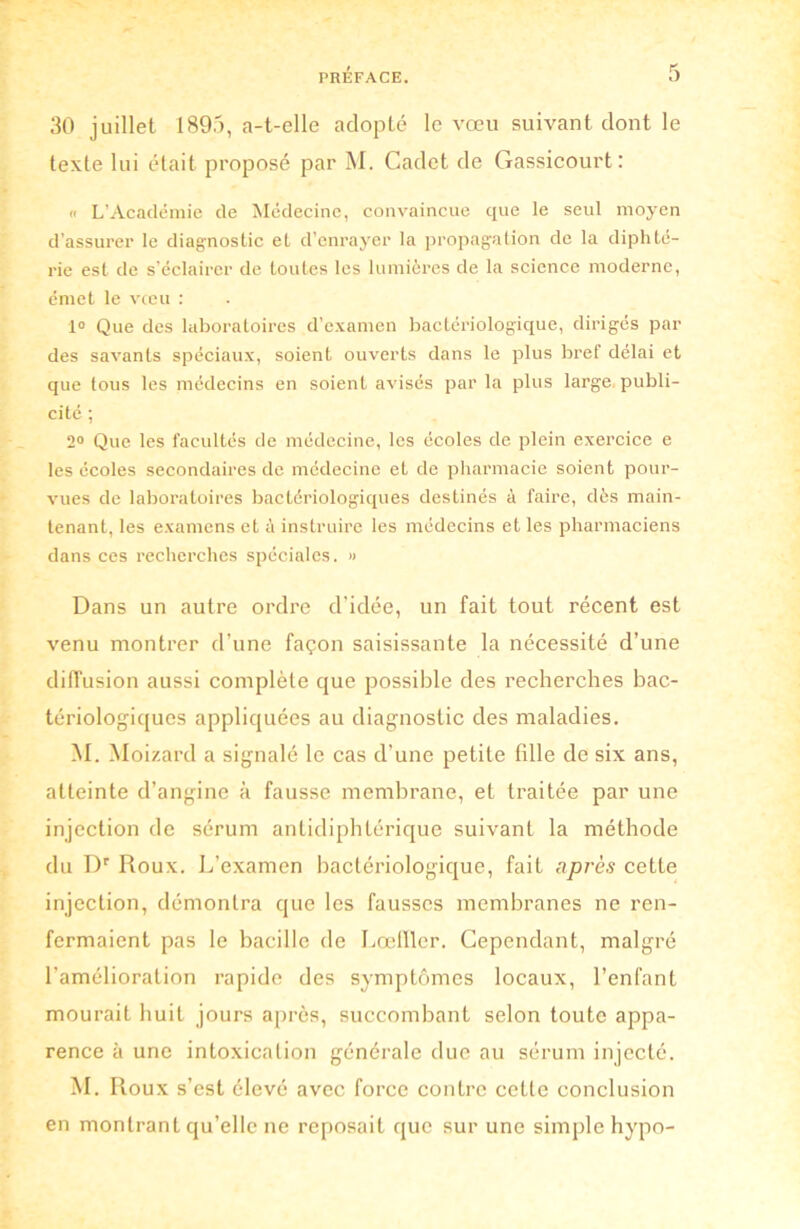 30 juillet 1895, a-t-elle adopté le vœu suivant dont le texte lui était proposé par M. Cadet de Gassicourt : « L’Académie de Médecine, convaincue que le seul moyen d’assurer le diagnostic et d’enrayer la propagation de la diphté- rie est de s’éclairer de toutes les lumières de la science moderne, émet le vceu : 1° Que des laboratoires d’examen bactériologique, dirigés par des savants spéciaux, soient ouverts dans le plus bref délai et que tous les médecins en soient avisés par la plus large publi- cité ; 2° Que les facultés de médecine, les écoles de plein exercice e les écoles secondaires de médecine et de pharmacie soient pour- vues de laboratoires bactériologiques destinés à faire, dès main- tenant, les examens et à instruire les médecins et les pharmaciens dans ces recherches spéciales. » Dans un autre ordre d’idée, un fait tout récent est venu montrer d’une façon saisissante la nécessité d’une diffusion aussi complète que possible des recherches bac- tériologiques appliquées au diagnostic des maladies. M. Moizard a signalé le cas d’une petite fille de six ans, atteinte d’angine à fausse membrane, et traitée par une injection de sérum antidiphtérique suivant la méthode du Dr Roux. L’examen bactériologique, fait après cette injection, démontra que les fausses membranes ne ren- fermaient pas le bacille de Lœfller. Cependant, malgré l’amélioration rapide des symptômes locaux, l’enfant mourait huit jours après, succombant selon toute appa- rence à une intoxication générale due au sérum injecté. M. Roux s’est élevé avec force contre cette conclusion en montrant qu’elle ne reposait que sur une simple hypo-