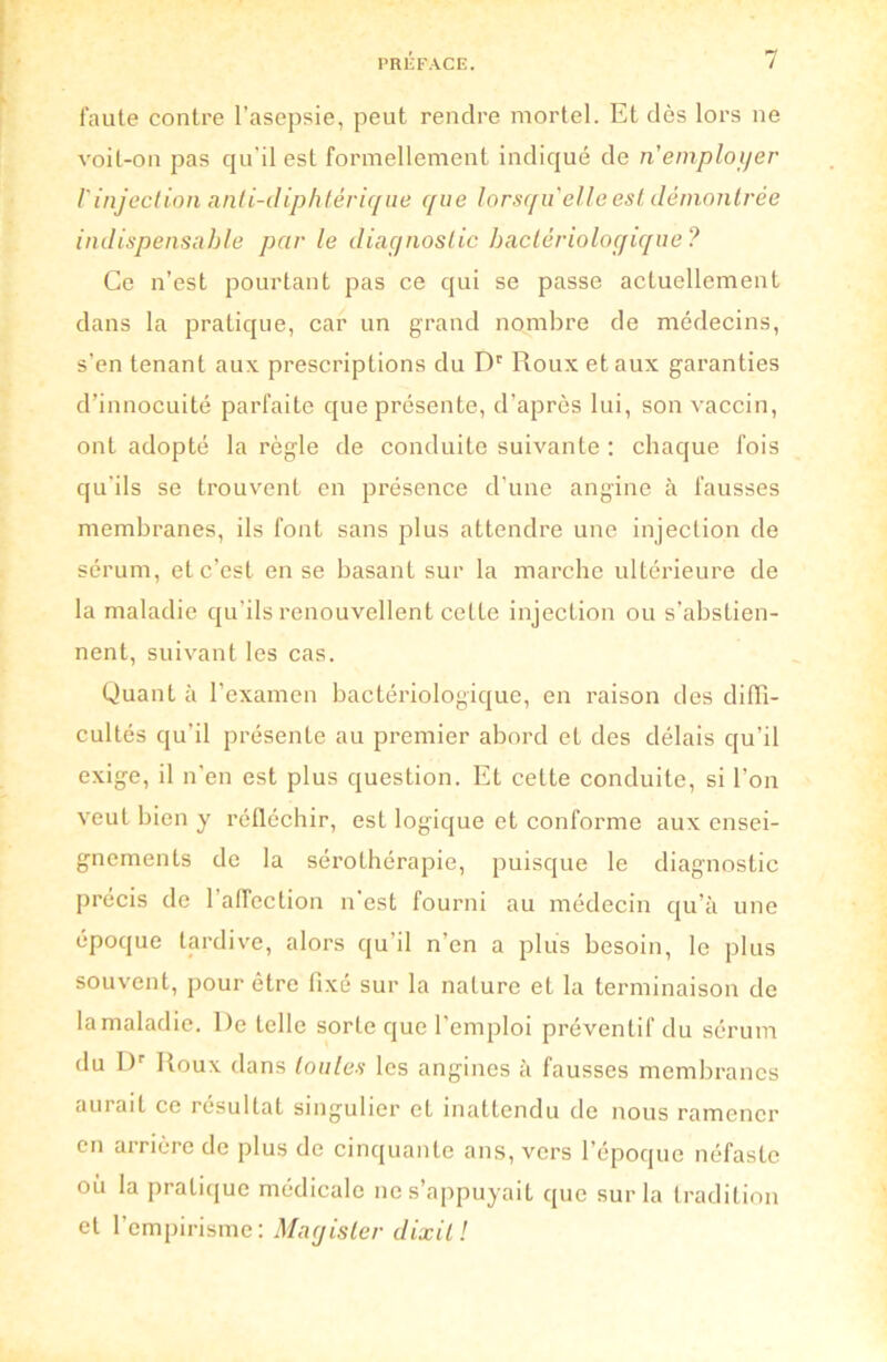 faute contre l’asepsie, peut rendre mortel. Et dès lors ne voit-on pas qu'il est formellement indiqué de n'employer l'injection nnti-diphtêrique que lorsqu'elle est démontrée indispensable par le diagnostic bactériologique? Ce n’est pourtant pas ce cjui se passe actuellement dans la pratique, car un grand nombre de médecins, s’en tenant aux prescriptions du Dr Roux et aux garanties d’innocuité parfaite que présente, d’après lui, son vaccin, ont adopté la règle de conduite suivante : chaque fois qu’ils se trouvent en présence d’une angine à fausses membranes, ils font sans plus attendre une injection de sérum, et c’est en se basant sur la marche ultérieure de la maladie qu’ils renouvellent celle injection ou s’abstien- nent, suivant les cas. Quant à l’examen bactériologique, en raison des diffi- cultés qu’il présente au premier abord et des délais qu’il exige, il n’en est plus question. Et celte conduite, si l’on veut bien y réfléchir, est logique et conforme aux ensei- gnements de la sérothérapie, puisque le diagnostic précis de l'affection n'est fourni au médecin qu’à une époque tardive, alors qu’il n’en a plus besoin, le plus souvent, pour être fixé sur la nature et la terminaison de la maladie. l)e telle sorte que l’emploi préventif du sérum du Dr Roux dans toutes les angines à fausses membranes aurait ce résultat singulier et inattendu de nous ramener en arrière de plus de cinquante ans, vers l’époque néfaste où la pratique médicale ne s’appuyait que sur la tradition et l’empirisme: Magisler dixit!