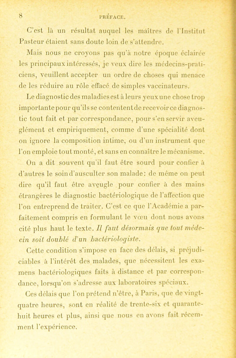 C’est là un résultat auquel les maîtres de l'Institut Pasteur étaient sans doute loin de s’attendre. Mais nous ne croyons pas qu’à notre époque éclairée les principaux intéressés, je veux dire les médecins-prati- ciens, veuillent accepter un ordre de choses qui menace de les réduire au rôle effacé de simples vaccinateurs. Le diagnostic des maladies est à leurs yeux une chose trop importante pour qu’ils se contententde recevoir ce diagnos- tic tout fait et par correspondance, pour s’en servir aveu- glément et empiriquement, comme d’une spécialité dont on ignore la composition intime, ou d’un instrument que l’on emploie tout monté, et sans en connaître le mécanisme. On a dit souvent qu’il faut être sourd pour confier à d’autres le soin d’ausculter son malade: de même on peut dire qu’il faut être aveugle pour confier à des mains étrangères le diagnostic bactériologique de l’affection que l’on entreprend de traiter. C’est ce que l’Académie a par- faitement compris en formulant le vœu dont nous avons cité plus haut le texte. Il faut désormais que tout méde- cin soit doublé d'un bactériologiste. Cette condition s’impose en face des délais, si préjudi- ciables à l’intérêt des malades, que nécessitent les exa- mens bactériologiques faits à distance et par correspon- dance, lorsqu’on s’adresse aux laboratoires spéciaux. Ces délais que l’on prétend n’être, à Paris, que de vingt- quatre heures, sont en réalité de trente-six et quarante- huit heures et plus, ainsi que nous en avons fait récem- ment l’expérience.