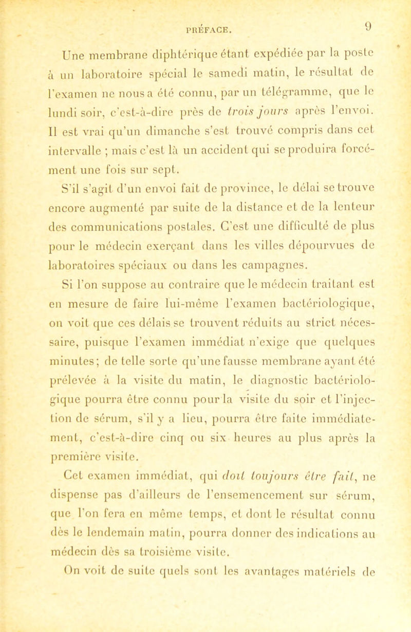 Une membrane diphtérique étant expédiée par la poste à un laboratoire spécial le samedi matin, le résultat de l’examen ne nous a été connu, par un télégramme, que le lundi soir, c'est-à-dire près de trois jours après l’envoi. Il est vrai qu’un dimanche s’est trouvé compris dans cet intervalle ; mais c’est là un accident qui se produira forcé- ment une fois sur sept. S’il s’agit d’un envoi fait de province, le délai se trouve encore augmenté par suite de la distance et de la lenteur des communications posLales. C’est une difficulté de plus pour le médecin exerçant dans les villes dépourvues de laboratoires spéciaux ou dans les campagnes. Si l’on suppose au contraire que le médecin traitant est en mesure de faire lui-même l’examen bactériologique, on voit que ces délais se trouvent réduits au strict néces- saire, puisque l’examen immédiat n'exige que quelques minutes; de telle sorte qu’une fausse membrane ayant été prélevée à la visite du matin, le diagnostic bactériolo- gique pourra être connu pour la visite du soir et l’injec- tion de sérum, s’il y a lieu, pourra être faite immédiate- ment, c’est-à-dire cinq ou six heures au plus après la première visite. Cet examen immédiat, qui doit toujours être fait, ne dispense pas d’ailleurs de l’ensemencement sur sérum, que l’on fera en môme temps, et dont le résultat connu dès le lendemain matin, pourra donner des indications au médecin dès sa troisième visite. On voit de suite quels sont les avantages matériels de