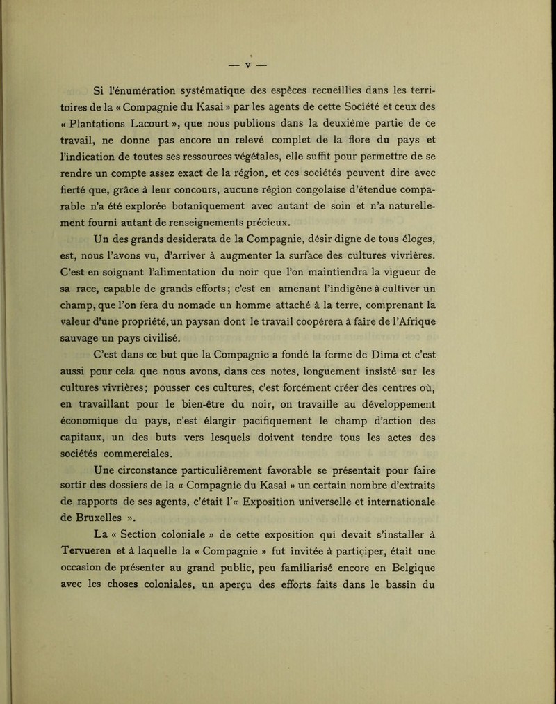 Si l’énumération systématique des espèces recueillies dans les terri- toires de la « Compagnie du Kasai » par les agents de cette Société et ceux des « Plantations Lacourt », que nous publions dans la deuxième partie de ce travail, ne donne pas encore un relevé complet de la flore du pays et l’indication de toutes ses ressources végétales, elle suffit pour permettre de se rendre un compte assez exact de la région, et ces sociétés peuvent dire avec fierté que, grâce à leur concours, aucune région congolaise d’étendue compa- rable n’a été explorée botaniquement avec autant de soin et n’a naturelle- ment fourni autant de renseignements précieux. Un des grands desiderata de la Compagnie, désir digne de tous éloges, est, nous l’avons vu, d’arriver à augmenter la surface des cultures vivrières. C’est en soignant l’alimentation du noir que l’on maintiendra la vigueur de sa race, capable de grands efforts ; c’est en amenant l’indigène à cultiver un champ, que l’on fera du nomade un homme attaché à la terre, comprenant la valeur d’une propriété, un paysan dont le travail coopérera à faire de l’Afrique sauvage un pays civilisé. C’est dans ce but que la Compagnie a fondé la ferme de Dima et c’est aussi pour cela que nous avons, dans ces notes, longuement insisté sur les cultures vivrières; pousser ces cultures, c’est forcément créer des centres où, en travaillant pour le bien-être du noir, on travaille au développement économique du pays, c’est élargir pacifiquement le champ d’action des capitaux, un des buts vers lesquels doivent tendre tous les actes des sociétés commerciales. Une circonstance particulièrement favorable se présentait pour faire sortir des dossiers de la « Compagnie du Kasai » un certain nombre d’extraits de rapports de ses agents, c’était !’« Exposition universelle et internationale de Bruxelles ». La « Section coloniale » de cette exposition qui devait s’installer à Tervueren et à laquelle la « Compagnie » fut invitée à participer, était une occasion de présenter au grand public, peu familiarisé encore en Belgique avec les choses coloniales, un aperçu des efforts faits dans le bassin du