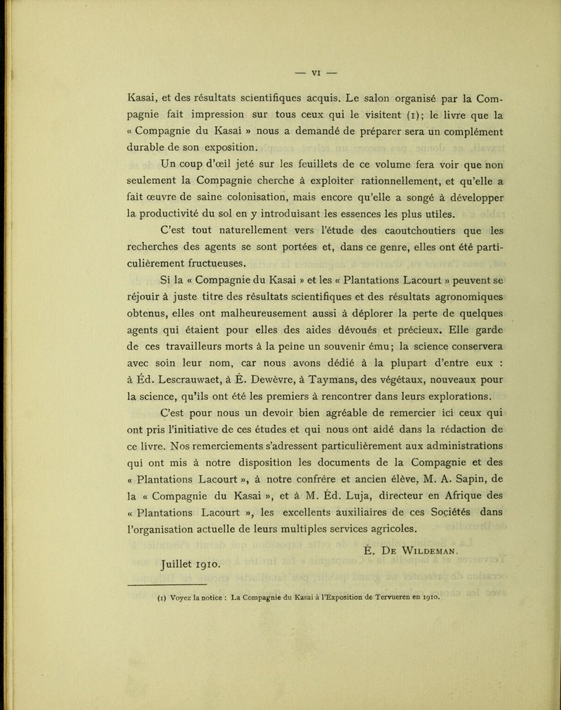 Kasai, et des résultats scientifiques acquis. Le salon organisé par la Com- pagnie fait impression sur tous ceux qui le visitent (i); le livre que la « Compagnie du Kasai » nous a demandé de préparer sera un complément durable de son exposition. Un coup d’œil jeté sur les feuillets de ce volume fera voir que non seulement la Compagnie cherche à exploiter rationnellement, et qu’elle a fait œuvre de saine colonisation, mais encore qu’elle a songé à développer la productivité du sol en y introduisant les essences les plus utiles. C’est tout naturellement vers l’étude des caoutchoutiers que les recherches des agents se sont portées et, dans ce genre, elles ont été parti- culièrement fructueuses. Si la « Compagnie du Kasai » et les « Plantations Lacourt » peuvent se réjouir à juste titre des résultats scientifiques et des résultats agronomiques obtenus, elles ont malheureusement aussi à déplorer la perte de quelques agents qui étaient pour elles des aides dévoués et précieux. Elle garde de ces travailleurs morts à la peine un souvenir ému ; la science conservera avec soin leur nom, car nous avons dédié à la plupart d’entre eux : à Éd. Lescrauwaet, à É. Dewèvre, à Taymans, des végétaux, nouveaux pour la science, qu’ils ont été les premiers à rencontrer dans leurs explorations. C’est pour nous un devoir bien agréable de remercier ici ceux qui ont pris l’initiative de ces études et qui nous ont aidé dans la rédaction de ce livre. Nos remerciements s’adressent particulièrement aux administrations qui ont mis à notre disposition les documents de la Compagnie et des « Plantations Lacourt », à notre confrère et ancien élève, M. A. Sapin, de la « Compagnie du Kasai », et à M. Éd. Luja, directeur en Afrique des « Plantations Lacourt », les excellents auxiliaires de ces Sociétés dans l’organisation actuelle de leurs multiples services agricoles. É. De Wildeman. Juillet igio. (i) Voyez la notice : La Compagnie du Kasai à l’Exposition de Tervueren en 1910.