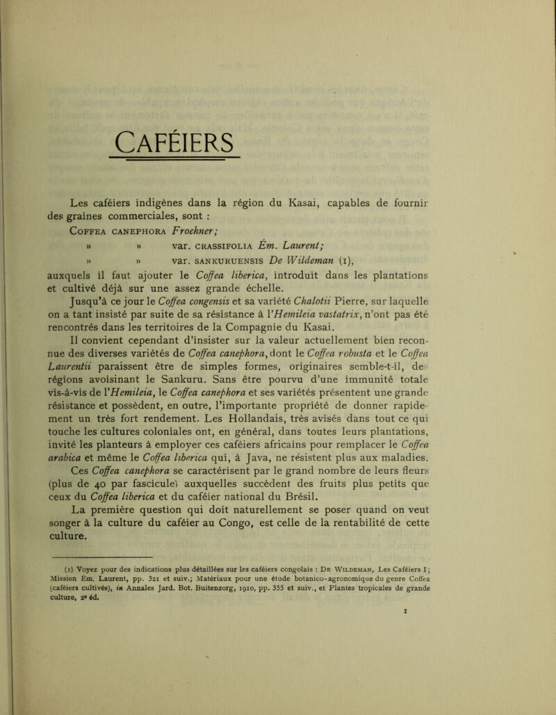 Caféiers Les caféiers indigènes dans la région du Kasai, capables de fournir des graines commerciales, sont : CoFFEA CANEPHORA Froehncr; » » var. CRASsiFOLiA Ém. Laurent; » » var. SANKURUENSis De Wildeman (i), auxquels il faut ajouter le Coffea liberica, introduit dans les plantations et cultivé déjà sur une assez grande échelle. Jusqu’à ce jour le Cojfea congensis et sa variété Chalotii Pierre, sur laquelle on a tant insisté par suite de sa résistance à VHemileia vastatrix, n’ont pas été rencontrés dans les territoires de la Compagnie du Kasai. Il convient cependant d’insister sur la valeur actuellement bien recon- nue des diverses variétés de Coffea canephora, dont le Coffea robusta et le Coffea Laurentii paraissent être de simples formes, originaires semble-t-il, de régions avoisinant le Sankuru. Sans être pourvu d’une immunité totale vis-à-vis de VHemileia, le Coffea canephora et ses variétés présentent une grande résistance et possèdent, en outre, l’importante propriété de donner rapide- ment un très fort rendement. Les Hollandais, très avisés dans tout ce qui touche les cultures coloniales ont, en général, dans toutes leurs plantations, invité les planteurs à employer ces caféiers africains pour remplacer le Coffea arabica et même le Coffea liberica qui, à Java, ne résistent plus aux maladies. Ces Coffea canephora se caractérisent par le grand nombre de leurs fleurs (plus de 40 par fascicule) auxquelles succèdent des fruits plus petits que ceux du Coffea liberica et du caféier national du Brésil. La première question qui doit naturellement se poser quand on veut songer à la culture du caféier au Congo, est celle de la rentabilité de cette culture. (i) Voyez pour des indications plus détaillées sur les caféiers congolais : De Wildeman, Les Caféiers I ; Mission Ém. Laurent, pp. 32i et suiv.; Matériaux pour une étude botanico-agronomique du genre Coffea (caféiers cultivés), in Annales Jard. Bot. Buitenzorg, 1910, pp. 355 et suiv., et Plantes tropicales de grande culture, 2® éd.