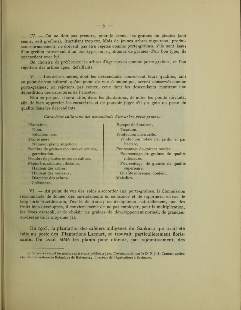 IV. — On ne doit pas prendre, pour le semis, les graines de plantes (soit semis, soit greffons), fructifiant trop tôt. Mais de jeunes arbres vigoureux, produi- sant normalement, ne doivent pas être rejetés comme porte-graines, s’ils sont issus d’un greffon provenant d’un bon type, ou si, obtenus de graines d’un bon type, ils concordent avec lui. On choisira de préférence les arbres d’âge moyen comme porte-graines, et l’on rejettera des arbres âgés, défaillants. V. — Les arbres mères, dont les descendants conservent leurs qualités, tant au point de vue cultural qu’au point de vue économique, seront conservés comme porte-graines; on rejettera, par contre, ceux dont les descendants montrent une déperdition des caractères de l’ancêtre. Et à ce propos, il sera utile, dans les plantations, de noter les points suivants, afin de bien apprécier les caractères et de pouvoir juger s’il y a gain ou perte de qualité dans les descendants. Caractères culturaux des descendants d’un arbre porte-graines : Plantation. Nom. Situation, etc. Plante mère Numéro, plant, situation. Nombre de graines récoltées et semées, germination. Nombre de plantes mises en culture. Pépinière, situation, distance. Hauteur des arbres. Hauteur des rameau.x. Diamètre des arbres. Croissance. Époque de floraison. Taxation. Production mensuelle. Production totale par jardin et par hectare. Pourcentage de graines rondes. Pourcentage de graines de qualité inférieure. Pourcentage de graines de qualité supérieure. Qualité moyenne, couleur. Maladies. VI. — Au point de vue des soins à accorder aux porte-graines, la Commission recommande de donner des amendements en suffisance et de supprimer, en cas de trop forte fructification, l’excès de fruits ; on n’emploiera, naturellement, que des fruits bien développés, il convient même de ne pas employer, pour la multiplication, les fèves caracoli, et de choisir les graines de développement normal, de grandeur au-dessus de la moyenne (i). En igo5, la plantation des caféiers indigènes du Sankuru qui avait été faite au poste des Plantations Lacourt, se trouvait particulièrement floris- sante. On avait étêté les plants pour obtenir, par rajeunissement, des (i) Voyez à ce sujet les nombreux travaux publiés à Java (Teysmannia), par le Dr P. J. S. Cramer, ancien chef du Laboratoire de Botanique de Buitenzorg, directeur de l’Agriculture à Suriname.