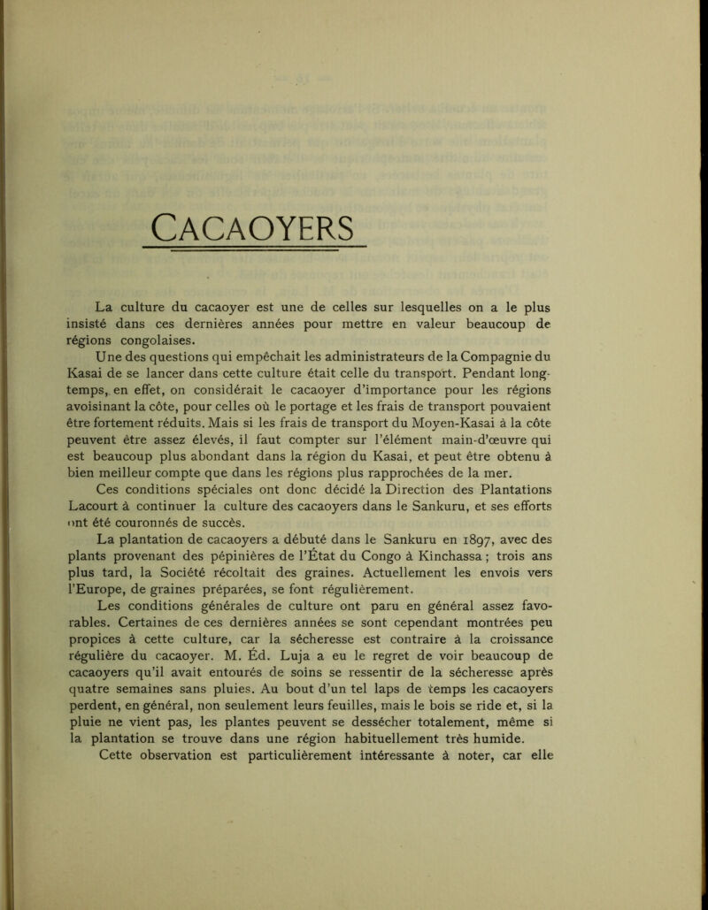 Cacaoyers La culture du cacaoyer est une de celles sur lesquelles on a le plus insisté dans ces dernières années pour mettre en valeur beaucoup de régions congolaises. Une des questions qui empêchait les administrateurs de la Compagnie du Kasai de se lancer dans cette culture était celle du transport. Pendant long- temps, en effet, on considérait le cacaoyer d’importance pour les régions avoisinant la côte, pour celles où le portage et les frais de transport pouvaient être fortement réduits. Mais si les frais de transport du Moyen-Kasai à la côte peuvent être assez élevés, il faut compter sur l’élément main-d’œuvre qui est beaucoup plus abondant dans la région du Kasai, et peut être obtenu à bien meilleur compte que dans les régions plus rapprochées de la mer. Ces conditions spéciales ont donc décidé la Direction des Plantations Lacourt à continuer la culture des cacaoyers dans le Sankuru, et ses efforts ont été couronnés de succès. La plantation de cacaoyers a débuté dans le Sankuru en 1897, avec des plants provenant des pépinières de l’État du Congo à Kinchassa ; trois ans plus tard, la Société récoltait des graines. Actuellement les envois vers l’Europe, de graines préparées, se font régulièrement. Les conditions générales de culture ont paru en général assez favo- rables. Certaines de ces dernières années se sont cependant montrées peu propices à cette culture, car la sécheresse est contraire à la croissance régulière du cacaoyer. M. Éd. Luja a eu le regret de voir beaucoup de cacaoyers qu’il avait entourés de soins se ressentir de la sécheresse après quatre semaines sans pluies. Au bout d’un tel laps de temps les cacaoyers perdent, en général, non seulement leurs feuilles, mais le bois se ride et, si la pluie ne vient pas, les plantes peuvent se dessécher totalement, même si la plantation se trouve dans une région habituellement très humide. Cette observation est particulièrement intéressante à noter, car elle