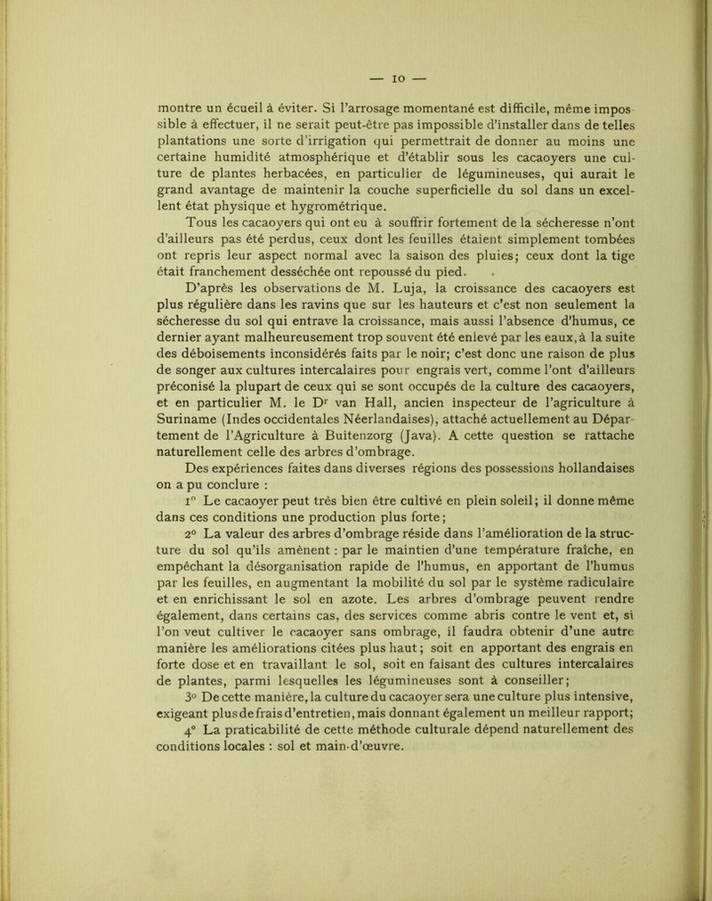 lO montre un écueil à éviter. Si l’arrosage momentané est difficile, même impos sible à effectuer, il ne serait peut-être pas impossible d’installer dans de telles plantations une sorte d’irrigation qui permettrait de donner au moins une certaine humidité atmosphérique et d’établir sous les cacaoyers une cul- ture de plantes herbacées, en particulier de légumineuses, qui aurait le grand avantage de maintenir la couche superficielle du sol dans un excel- lent état physique et hygrométrique. Tous les cacaoyers qui ont eu à souffrir fortement de la sécheresse n’ont d’ailleurs pas été perdus, ceux dont les feuilles étaient simplement tombées ont repris leur aspect normal avec la saison des pluies; ceux dont la tige était franchement desséchée ont repoussé du pied. D’après les observations de M. Luja, la croissance des cacaoyers est plus régulière dans les ravins que sur les hauteurs et c’est non seulement la sécheresse du sol qui entrave la croissance, mais aussi l’absence d’humus, ce dernier ayant malheureusement trop souvent été enlevé par les eaux,à la suite des déboisements inconsidérés faits par le noir; c’est donc une raison de plus de songer aux cultures intercalaires pour engrais vert, comme l’ont d’ailleurs préconisé la plupart de ceux qui se sont occupés de la culture des cacaoyers, et en particulier M. le van Hall, ancien inspecteur de l’agriculture à Suriname (Indes occidentales Néerlandaises), attaché actuellement au Dépar- tement de l’Agriculture à Buitenzorg (Java). A cette question se rattache naturellement celle des arbres d’ombrage. Des expériences faites dans diverses régions des possessions hollandaises on a pu conclure : i Le cacaoyer peut très bien être cultivé en plein soleil; il donne même dans ces conditions une production plus forte ; 2° La valeur des arbres d’ombrage réside dans l’amélioration de la struc- ture du sol qu’ils amènent : par le maintien d’une température fraîche, en empêchant la désorganisation rapide de l’humus, en apportant de l’humus par les feuilles, en augmentant la mobilité du sol par le système radiculaire et en enrichissant le sol en azote. Les arbres d’ombrage peuvent rendre également, dans certains cas, des services comme abris contre le vent et, si l’on veut cultiver le cacaoyer sans ombrage, il faudra obtenir d’une autre manière les améliorations citées plus haut ; soit en apportant des engrais en forte dose et en travaillant le sol, soit en faisant des cultures intercalaires de plantes, parmi lesquelles les légumineuses sont à conseiller; 3° De cette manière, la culture du cacaoyer sera une culture plus intensive, exigeant plus de frais d’entretien, mais donnant également un meilleur rapport; 4° La praticabilité de cette méthode culturale dépend naturellement des conditions locales ; sol et main-d’œuvre.