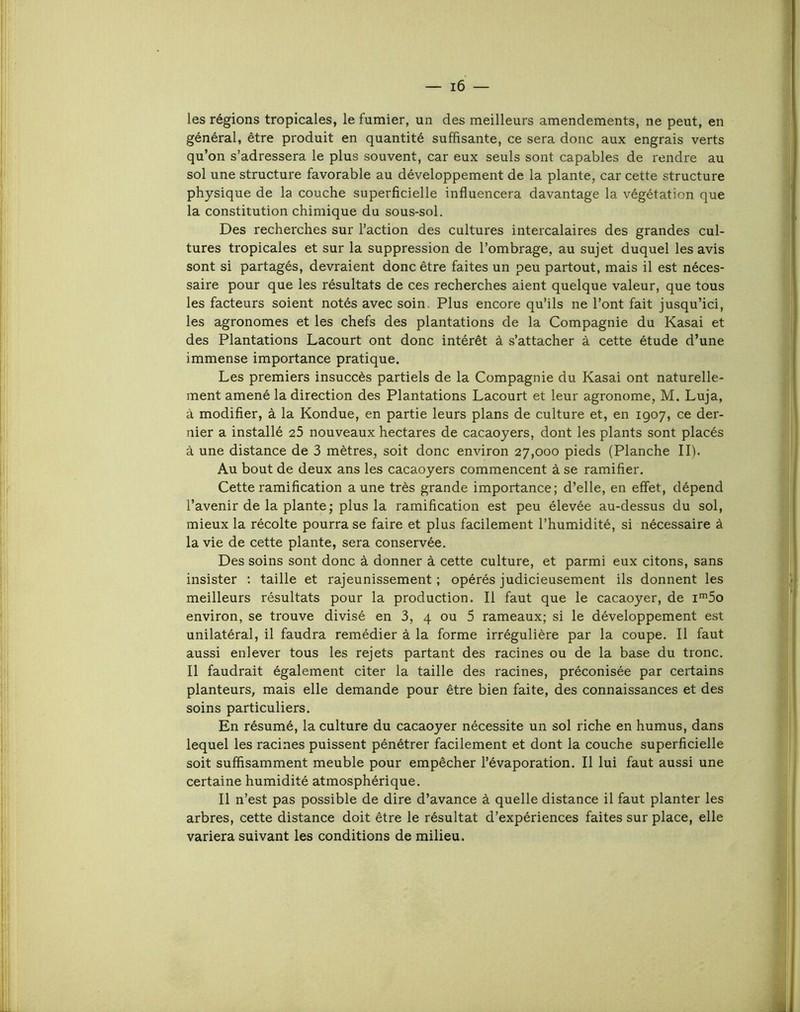 les régions tropicales, le fumier, un des meilleurs amendements, ne peut, en général, être produit en quantité suffisante, ce sera donc aux engrais verts qu’on s’adressera le plus souvent, car eux seuls sont capables de rendre au sol une structure favorable au développement de la plante, car cette structure physique de la couche superficielle influencera davantage la végétation que la constitution chimique du sous-sol. Des recherches sur l’action des cultures intercalaires des grandes cul- tures tropicales et sur la suppression de l’ombrage, au sujet duquel les avis sont si partagés, devraient donc être faites un peu partout, mais il est néces- saire pour que les résultats de ces recherches aient quelque valeur, que tous les facteurs soient notés avec soin. Plus encore qu’ils ne l’ont fait jusqu’ici, les agronomes et les chefs des plantations de la Compagnie du Kasai et des Plantations Lacourt ont donc intérêt à s’attacher à cette étude d’une immense importance pratique. Les premiers insuccès partiels de la Compagnie du Kasai ont naturelle- ment amené la direction des Plantations Lacourt et leur agronome, M. Luja, à modifier, à la Kondue, en partie leurs plans de culture et, en 1907, ce der- nier a installé 25 nouveaux hectares de cacaoyers, dont les plants sont placés à une distance de 3 mètres, soit donc environ 27,000 pieds (Planche II). Au bout de deux ans les cacaoyers commencent à se ramifier. Cette ramification aune très grande importance; d’elle, en effet, dépend l’avenir de la plante ; plus la ramification est peu élevée au-dessus du sol, mieux la récolte pourra se faire et plus facilement l’humidité, si nécessaire à la vie de cette plante, sera conservée. Des soins sont donc à donner à cette culture, et parmi eux citons, sans insister ; taille et rajeunissement ; opérés judicieusement ils donnent les meilleurs résultats pour la production. Il faut que le cacaoyer, de i5o environ, se trouve divisé en 3, 4 ou 5 rameaux; si le développement est unilatéral, il faudra remédier à la forme irrégulière par la coupe. Il faut aussi enlever tous les rejets partant des racines ou de la base du tronc. Il faudrait également citer la taille des racines, préconisée par certains planteurs, mais elle demande pour être bien faite, des connaissances et des soins particuliers. En résumé, la culture du cacaoyer nécessite un sol riche en humus, dans lequel les racines puissent pénétrer facilement et dont la couche superficielle soit suffisamment meuble pour empêcher l’évaporation. Il lui faut aussi une certaine humidité atmosphérique. Il n’est pas possible de dire d’avance à quelle distance il faut planter les arbres, cette distance doit être le résultat d’expériences faites sur place, elle variera suivant les conditions de milieu.