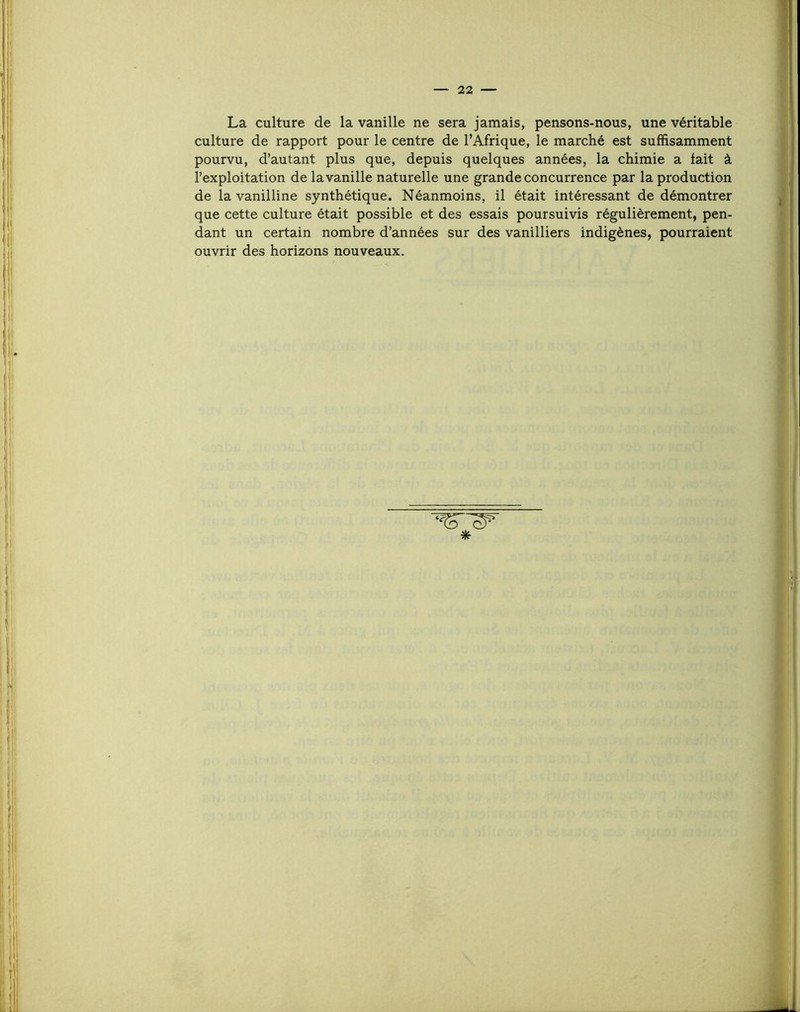 La culture de la vanille ne sera jamais, pensons-nous, une véritable culture de rapport pour le centre de l’Afrique, le marché est suffisamment pourvu, d’autant plus que, depuis quelques années, la chimie a fait à l’exploitation de la vanille naturelle une grande concurrence par la production de la vanilline synthétique. Néanmoins, il était intéressant de démontrer que cette culture était possible et des essais poursuivis régulièrement, pen- dant un certain nombre d’années sur des vanilliers indigènes, pourraient ouvrir des horizons nouveaux. ‘ST *