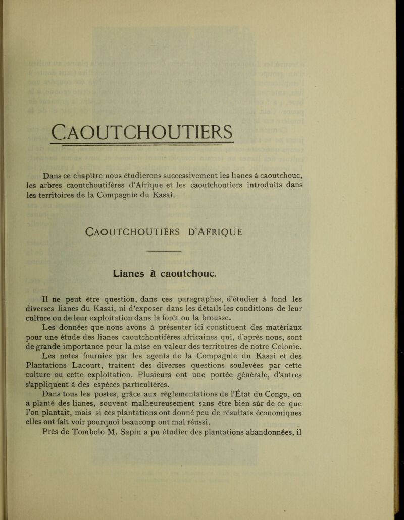 Caoutchoutiers Dans ce chapitre nous étudierons successivement les lianes à caoutchouc, les arbres caoutchoutifères d’Afrique et les caoutchoutiers introduits dans les territoires de la Compagnie du Kasai. Caoutchoutiers d’Afrique Lianes à caoutchouc. Il ne peut être question, dans ces paragraphes, d’étudier à fond les diverses lianes du Kasai, ni d’exposer dans les détails les conditions de leur culture ou de leur exploitation dans la forêt ou la brousse. Les données que nous avons à présenter ici constituent des matériaux pour une étude des lianes caoutchoutifères africaines qui, d’après nous, sont de grande importance pour la mise en valeur des territoires de notre Colonie. Les notes fournies par les agents de la Compagnie du Kasai et des Plantations Lacourt, traitent des diverses questions soulevées par cette culture ou cette exploitation. Plusieurs ont une portée générale, d’autres s’appliquent à des espèces particulières. Dans tous les postes, grâce aux règlementations de l’État du Congo, on a planté des lianes, souvent malheureusement sans être bien sûr de ce que l’on plantait, mais si ces plantations ont donné peu de résultats économiques elles ont fait voir pourquoi beaucoup ont mal réussi. Près de Tombolo M. Sapin a pu étudier des plantations abandonnées, il