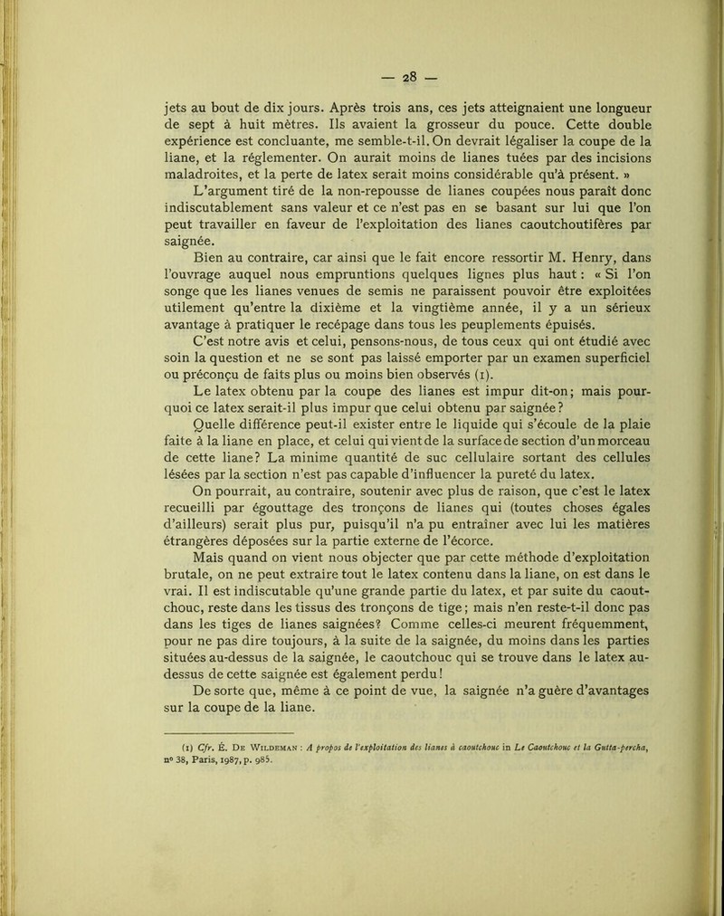 jets au bout de dix jours. Après trois ans, ces jets atteignaient une longueur de sept à huit mètres. Ils avaient la grosseur du pouce. Cette double expérience est concluante, me semble-t-il. On devrait légaliser la coupe de la liane, et la réglementer. On aurait moins de lianes tuées par des incisions maladroites, et la perte de latex serait moins considérable qu’à présent. » L’argument tiré de la non-repousse de lianes coupées nous paraît donc indiscutablement sans valeur et ce n’est pas en se basant sur lui que l’on peut travailler en faveur de l’exploitation des lianes caoutchoutifères par saignée. Bien au contraire, car ainsi que le fait encore ressortir M. Henry, dans l’ouvrage auquel nous empruntions quelques lignes plus haut : « Si l’on songe que les lianes venues de semis ne paraissent pouvoir être exploitées utilement qu’entre la dixième et la vingtième année, il y a un sérieux avantage à pratiquer le recépage dans tous les peuplements épuisés. C’est notre avis et celui, pensons-nous, de tous ceux qui ont étudié avec soin la question et ne se sont pas laissé emporter par un examen superficiel ou préconçu de faits plus ou moins bien observés (i). Le latex obtenu par la coupe des lianes est impur dit-on; mais pour- quoi ce latex serait-il plus impur que celui obtenu par saignée? Quelle différence peut-il exister entre le liquide qui s’écoule de la plaie faite à la liane en place, et celui qui vient de la surface de section d’un morceau de cette liane? La minime quantité de suc cellulaire sortant des cellules lésées par la section n’est pas capable d’influencer la pureté du latex. On pourrait, au contraire, soutenir avec plus de raison, que c’est le latex recueilli par égouttage des tronçons de lianes qui (toutes choses égales d’ailleurs) serait plus pur, puisqu’il n’a pu entraîner avec lui les matières étrangères déposées sur la partie externe de l’écorce. Mais quand on vient nous objecter que par cette méthode d’exploitation brutale, on ne peut extraire tout le latex contenu dans la liane, on est dans le vrai. Il est indiscutable qu’une grande partie du latex, et par suite du caout- chouc, reste dans les tissus des tronçons de tige ; mais n’en reste-t-il donc pas dans les tiges de lianes saignées? Comme celles-ci meurent fréquemment, pour ne pas dire toujours, à la suite de la saignée, du moins dans les parties situées au-dessus de la saignée, le caoutchouc qui se trouve dans le latex au- dessus de cette saignée est également perdu ! De sorte que, même à ce point de vue, la saignée n’a guère d’avantages sur la coupe de la liane. (i) Cfr. É. De Wildeman ; A propos de l’exploitation des liants à caoutchouc in Le Caoutchouc et la Gutta-percha, n» 38, Paris, 1987, p. g83.