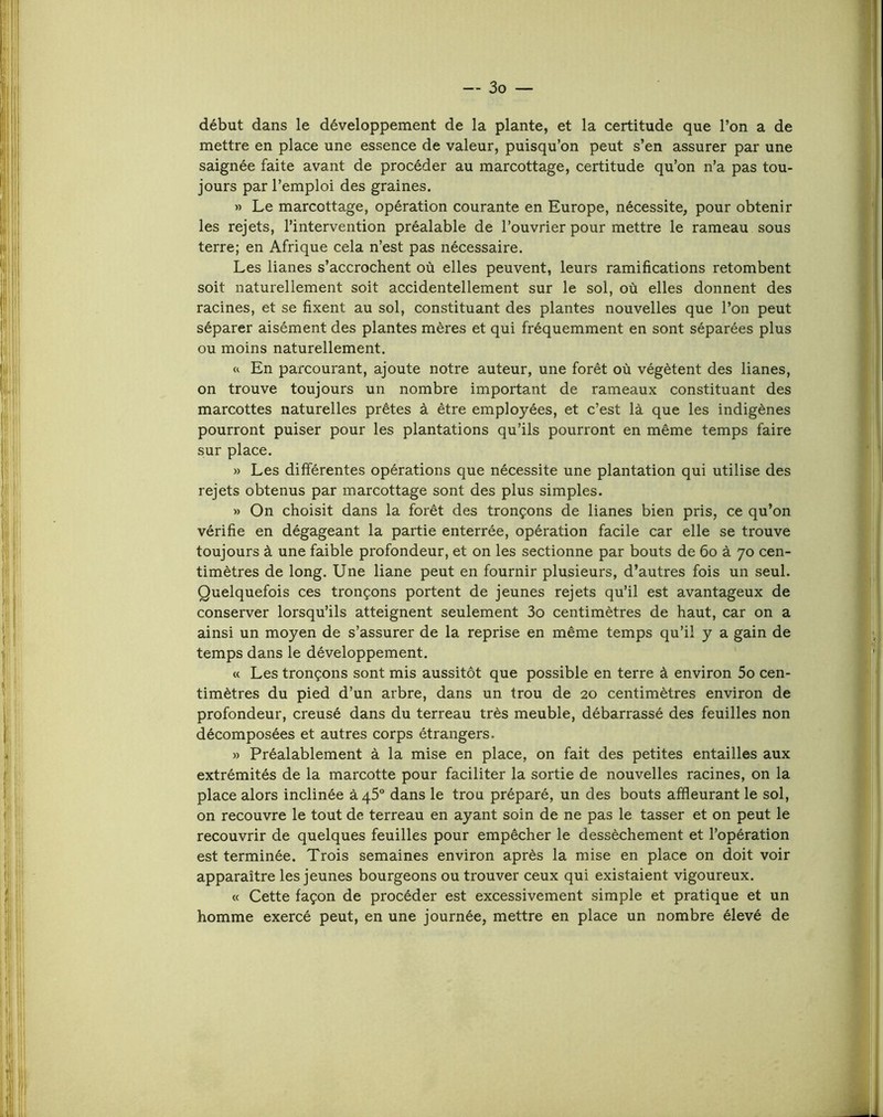 début dans le développement de la plante, et la certitude que l’on a de mettre en place une essence de valeur, puisqu’on peut s’en assurer par une saignée faite avant de procéder au marcottage, certitude qu’on n’a pas tou- jours par l’emploi des graines. » Le marcottage, opération courante en Europe, nécessite, pour obtenir les rejets, l’intervention préalable de l’ouvrier pour mettre le rameau sous terre; en Afrique cela n’est pas nécessaire. Les lianes s’accrochent où elles peuvent, leurs ramifications retombent soit naturellement soit accidentellement sur le sol, où elles donnent des racines, et se fixent au sol, constituant des plantes nouvelles que l’on peut séparer aisément des plantes mères et qui fréquemment en sont séparées plus ou moins naturellement. w En parcourant, ajoute notre auteur, une forêt où végètent des lianes, on trouve toujours un nombre important de rameaux constituant des marcottes naturelles prêtes à être employées, et c’est là que les indigènes pourront puiser pour les plantations qu’ils pourront en même temps faire sur place. )) Les différentes opérations que nécessite une plantation qui utilise des rejets obtenus par marcottage sont des plus simples. » On choisit dans la forêt des tronçons de lianes bien pris, ce qu’on vérifie en dégageant la partie enterrée, opération facile car elle se trouve toujours à une faible profondeur, et on les sectionne par bouts de 6o à 70 cen- timètres de long. Une liane peut en fournir plusieurs, d’autres fois un seul. Quelquefois ces tronçons portent de jeunes rejets qu’il est avantageux de conserver lorsqu’ils atteignent seulement 3o centimètres de haut, car on a ainsi un moyen de s’assurer de la reprise en même temps qu’il y a gain de temps dans le développement. (c Les tronçons sont mis aussitôt que possible en terre à environ 5o cen- timètres du pied d’un arbre, dans un trou de 20 centimètres environ de profondeur, creusé dans du terreau très meuble, débarrassé des feuilles non décomposées et autres corps étrangers. » Préalablement à la mise en place, on fait des petites entailles aux extrémités de la marcotte pour faciliter la sortie de nouvelles racines, on la place alors inclinée à 45° dans le trou préparé, un des bouts affleurant le sol, on recouvre le tout de terreau en ayant soin de ne pas le tasser et on peut le recouvrir de quelques feuilles pour empêcher le dessèchement et l’opération est terminée. Trois semaines environ après la mise en place on doit voir apparaître les jeunes bourgeons ou trouver ceux qui existaient vigoureux. « Cette façon de procéder est excessivement simple et pratique et un homme exercé peut, en une journée, mettre en place un nombre élevé de