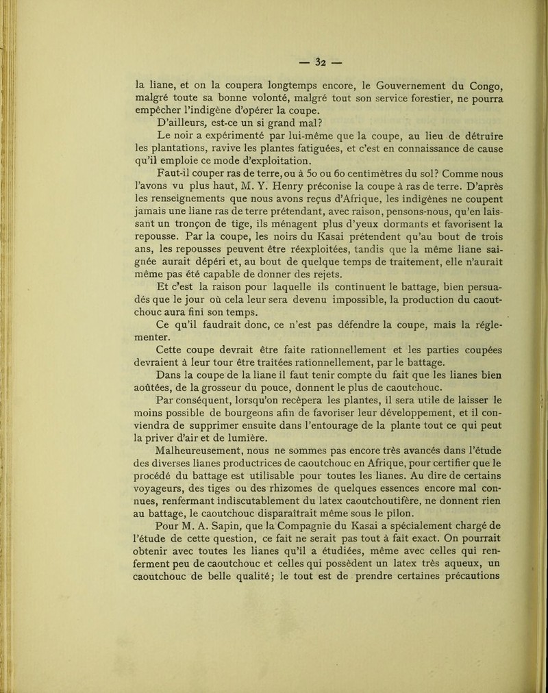 la liane, et on la coupera longtemps encore, le Gouvernement du Congo, malgré toute sa bonne volonté, malgré tout son service forestier, ne pourra empêcher l’indigène d’opérer la coupe. D’ailleurs, est-ce un si grand mal? Le noir a expérimenté par lui-même que la coupe, au lieu de détruire les plantations, ravive les plantes fatiguées, et c’est en connaissance de cause qu’il emploie ce mode d’exploitation. Faut-il couper ras de terre,ou à 5o ou 6o centimètres du sol? Comme nous l’avons vu plus haut, M. Y. Henry préconise la coupe à ras de terre. D’après les renseignements que nous avons reçus d’Afrique, les indigènes ne coupent jamais une liane ras de terre prétendant, avec raison, pensons-nous, qu’en lais- sant un tronçon de tige, ils ménagent plus d’yeux dormants et favorisent la repousse. Par la coupe, les noirs du Kasai prétendent qu’au bout de trois ans, les repousses peuvent être réexploitées, tandis que la même liane sai- gnée aurait dépéri et, au bout de quelque temps de traitement, elle n’aurait même pas été capable de donner des rejets. Et c’est la raison pour laquelle ils continuent le battage, bien persua- dés que le jour où cela leur sera devenu impossible, la production du caout- chouc aura fini son temps. Ce qu’il faudrait donc, ce n’est pas défendre la coupe, mais la régle- menter. Cette coupe devrait être faite rationnellement et les parties coupées devraient à leur tour être traitées rationnellement, par le battage. Dans la coupe de la liane il faut tenir compte du fait que les lianes bien aoûtées, de la grosseur du pouce, donnent le plus de caoutchouc. Par conséquent, lorsqu’on recèpera les plantes, il sera utile de laisser le moins possible de bourgeons afin de favoriser leur développement, et il con- viendra de supprimer ensuite dans l’entourage de la plante tout ce qui peut la priver d’air et de lumière. Malheureusement, nous ne sommes pas encore très avancés dans l’étude des diverses lianes productrices de caoutchouc en Afrique, pour certifier que le procédé du battage est utilisable pour toutes les lianes. Au dire de certains voyageurs, des tiges ou des rhizomes de quelques essences encore mal con- nues, renfermant indiscutablement du latex caoutchoutifère, ne donnent rien au battage, le caoutchouc disparaîtrait même sous le pilon. Pour M. A. Sapin, que la Compagnie du Kasai a spécialement chargé de l’étude de cette question, ce fait ne serait pas tout à fait exact. On pourrait obtenir avec toutes les lianes qu’il a étudiées, même avec celles qui ren- ferment peu de caoutchouc et celles qui possèdent un latex très aqueux, un caoutchouc de belle qualité; le tout est de prendre certaines précautions