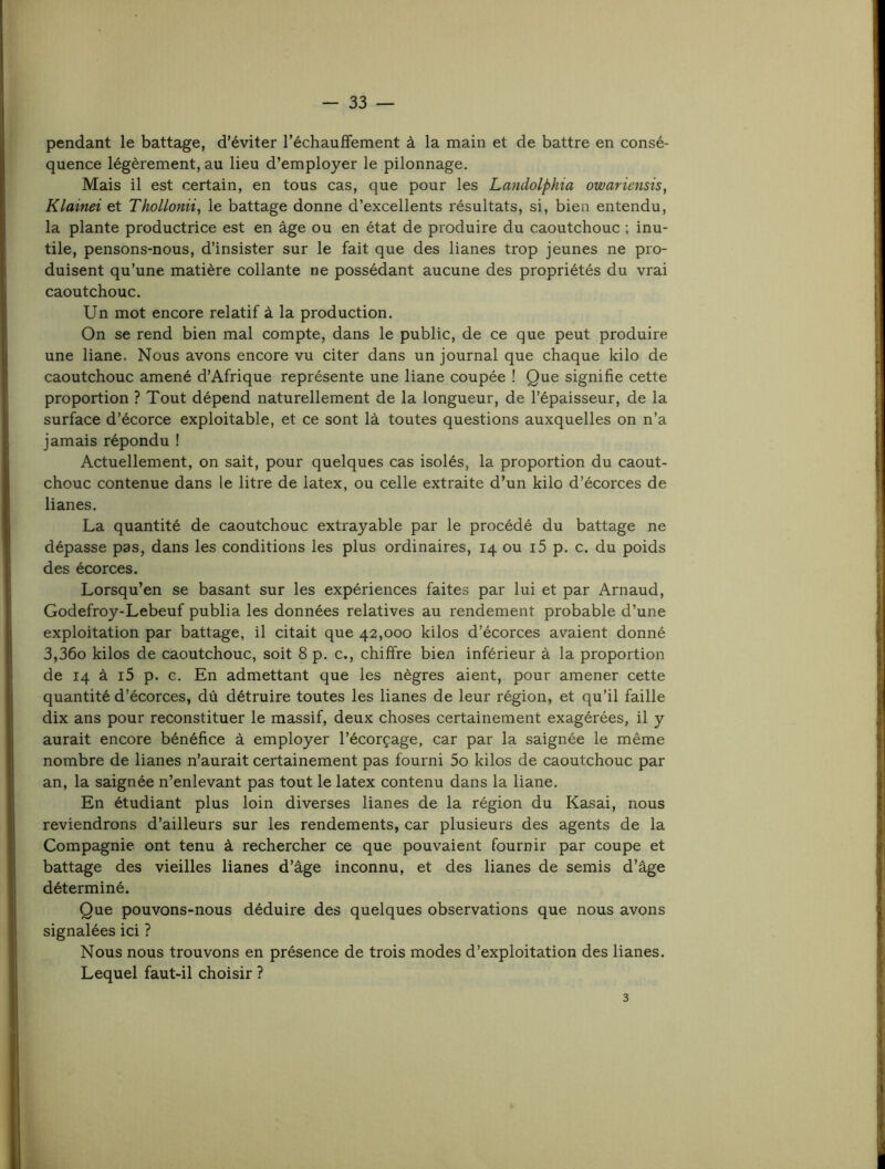 pendant le battage, d’éviter réchauffement à la main et de battre en consé- quence légèrement, au lieu d’employer le pilonnage. Mais il est certain, en tous cas, que pour les Landolphia owariensis^ Klainei et Thollonii^ le battage donne d’excellents résultats, si, bien entendu, la plante productrice est en âge ou en état de produire du caoutchouc ; inu- tile, pensons-nous, d’insister sur le fait que des lianes trop jeunes ne pro- duisent qu’une matière collante ne possédant aucune des propriétés du vrai caoutchouc. Un mot encore relatif à la production. On se rend bien mal compte, dans le public, de ce que peut produire une liane. Nous avons encore vu citer dans un journal que chaque kilo de caoutchouc amené d’Afrique représente une liane coupée ! Que signifie cette proportion ? Tout dépend naturellement de la longueur, de l’épaisseur, de la surface d’écorce exploitable, et ce sont là toutes questions auxquelles on n’a jamais répondu ! Actuellement, on sait, pour quelques cas isolés, la proportion du caout- chouc contenue dans le litre de latex, ou celle extraite d’un kilo d’écorces de lianes. La quantité de caoutchouc extrayable par le procédé du battage ne dépasse pas, dans les conditions les plus ordinaires, 14 ou i5 p. c. du poids des écorces. Lorsqu’en se basant sur les expériences faites par lui et par Arnaud, Godefroy-Lebeuf publia les données relatives au rendement probable d’une exploitation par battage, il citait que 42,000 kilos d’écorces avaient donné 3,36o kilos de caoutchouc, soit 8 p. c., chiffre bien inférieur à la proportion de 14 à i5 p. c. En admettant que les nègres aient, pour amener cette quantité d’écorces, dû détruire toutes les lianes de leur région, et qu’il faille dix ans pour reconstituer le massif, deux choses certainement exagérées, il y aurait encore bénéfice à employer l’écorçage, car par la saignée le même nombre de lianes n’aurait certainement pas fourni 5o kilos de caoutchouc par an, la saignée n’enlevant pas tout le latex contenu dans la liane. En étudiant plus loin diverses lianes de la région du Kasai, nous reviendrons d’ailleurs sur les rendements, car plusieurs des agents de la Compagnie ont tenu à rechercher ce que pouvaient fournir par coupe et battage des vieilles lianes d’âge inconnu, et des lianes de semis d’âge déterminé. Que pouvons-nous déduire des quelques observations que nous avons signalées ici ? Nous nous trouvons en présence de trois modes d’exploitation des lianes. Lequel faut-il choisir ? 3