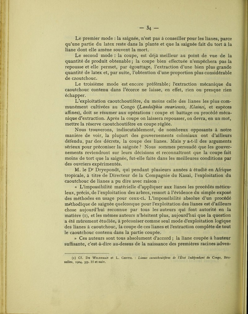 -34- Le premier mode : la saignée, n’est pas à conseiller pour les lianes, parce qu’une partie du latex reste dans la plante et que la saignée fait du tort à la liane dont elle amène souvent la mort. Le second mode ; la coupe, est déjà meilleur au point de vue de la quantité de produit obtenable • la coupe bien effectuée n’empêchera pas la repousse et elle permet, par égouttage, l’extraction d’une bien plus grande quantité de latex et, par suite, l’obtention d’une proportion plus considérable de caoutchouc. Le troisième mode est encore préférable; l’extraction mécanique du caoutchouc contenu dans l’écorce ne laisse, en effet, rien ou presque rien échapper. L’exploitation caoutchoutifère, du moins celle des lianes les plus com- munément cultivées au Congo {Landolphia owariensis, Klainei, et espèces afhnes), doit se résumer aux opérations : coupe et battage ou procédé méca- nique d’extraction. Après la coupe on laissera repousser, on devra, en un mot, mettre la réserve caoutchoutifère en coupe réglée. Nous trouverons, indiscutablement, de nombreux opposants à notre manière de voir, la plupart des gouvernements coloniaux ont d’ailleurs défendu, par des décrets, la coupe des lianes. Mais y a-t-il des arguments sérieux pour préconiser la saignée? Nous sommes persuadé que les gouver- nements reviendront sur leurs décisions et reconnaîtront que la coupe fait moins de tort que la saignée, fut-elle faite dans les meilleures conditions par des ouvriers expérimentés. M. le Dryepondt, qui pendant plusieurs années à étudié en Afrique tropicale, à titre de Directeur de la Compagnie du Kasai, l’exploitation du caoutchouc de lianes a pu dire avec raison ; « L’impossibilité matérielle d’appliquer aux lianes les procédés méticu- leux, précis, de l’exploitation des arbres, ressort à l’évidence du simple exposé des méthodes en usage pour ceux-ci. L’impossibilité absolue d’un procédé méthodique de saignée quelconque pour l’exploitation des lianes est d’ailleurs chose aujourd’hui reconnue par tous les auteurs qui font autorité en la matière (i), et les mêmes auteurs n’hésitent plus, aujourd’hui que la question a été mûrement étudiée, à préconiser comme seul mode d’exploitation logique des lianes à caoutchouc, la coupe de ces lianes et l’extraction complète de tout le caoutchouc contenu dans la partie coupée. » Ces auteurs sont tous absolument d’accord ; la liane coupée à hauteur suffisante, c’est-à-dire au-dessus de la naissance des premières racines adven- (i) Cf. De Wildeman et L. Gentil : Liants caouUhoutifires de l’État Indépendant du Congo, Bru- xelles, 1904, pp. 35 et suiv.