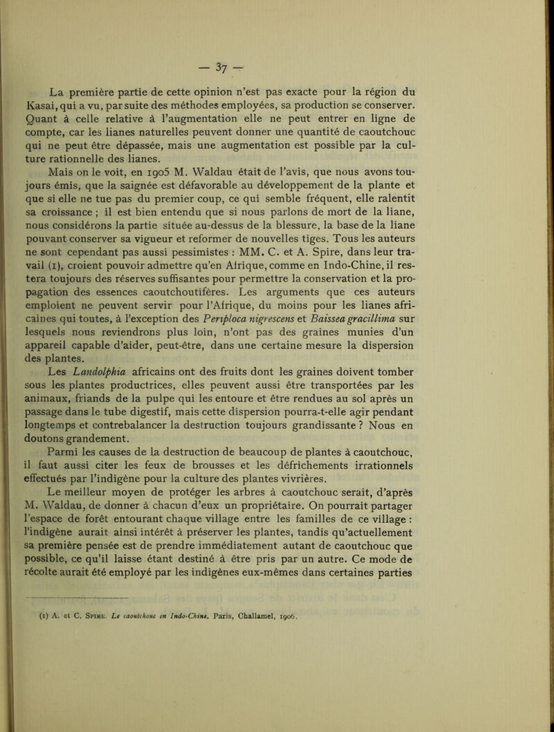 La première partie de cette opinion n’est pas exacte pour la région du Kasai, qui a vu, par suite des méthodes employées, sa production se conserver. Quant à celle relative à l’augmentation elle ne peut entrer en ligne de compte, car les lianes naturelles peuvent donner une quantité de caoutchouc qui ne peut être dépassée, mais une augmentation est possible par la cul- ture rationnelle des lianes. Mais on le voit, en igo5 M. Waldau était de l’avis, que nous avons tou- jours émis, que la saignée est défavorable au développement de la plante et que si elle ne tue pas du premier coup, ce qui semble fréquent, elle ralentit sa croissance ; il est bien entendu que si nous parlons de mort de la liane, nous considérons la partie située au-dessus de la blessure, la base de la liane pouvant conserver sa vigueur et reformer de nouvelles tiges. Tous les auteurs ne sont cependant pas aussi pessimistes ; MM. C. et A. Spire, dans leur tra- vail (i), croient pouvoir admettre qu’en Afrique, comme en Indo-Chine, il res- tera toujours des réserves suffisantes pour permettre la conservation et la pro- pagation des essences caoutchoutifères. Les arguments que ces auteurs emploient ne peuvent servir pour l’Afrique, du moins pour les lianes afri- caines qui toutes, à l’exception des Penpioca nigrescens et Baisseagracillima sur lesquels nous reviendrons plus loin, n’ont pas des graines munies d’un appareil capable d’aider, peut-être, dans une certaine mesure la dispersion des plantes. Les Landolphia africains ont des fruits dont les graines doivent tomber sous les plantes productrices, elles peuvent aussi être transportées par les animaux, friands de la pulpe qui les entoure et être rendues au sol après un passage dans le tube digestif, mais cette dispersion pourra-t-elle agir pendant longtemps et contrebalancer la destruction toujours grandissante ? Nous en doutons grandement. Parmi les causes de la destruction de beaucoup de plantes à caoutchouc, il faut aussi citer les feux de brousses et les défrichements irrationnels effectués par l’indigène pour la culture des plantes vivrières. Le meilleur moyen de protéger les arbres à caoutchouc serait, d’après M. Waldau, de donner à chacun d’eux un propriétaire. On pourrait partager l’espace de forêt entourant chaque village entre les familles de ce village : l’indigène aurait ainsi intérêt à préserver les plantes, tandis qu’actuellement sa première pensée est de prendre immédiatement autant de caoutchouc que possible, ce qu’il laisse étant destiné à être pris par un autre. Ce mode de récolte aurait été employé par les indigènes eux-mêmes dans certaines parties (i) A. et C. Spire, Le caoutchouc en Indo-Chine. Paris, Challamel, 1906.