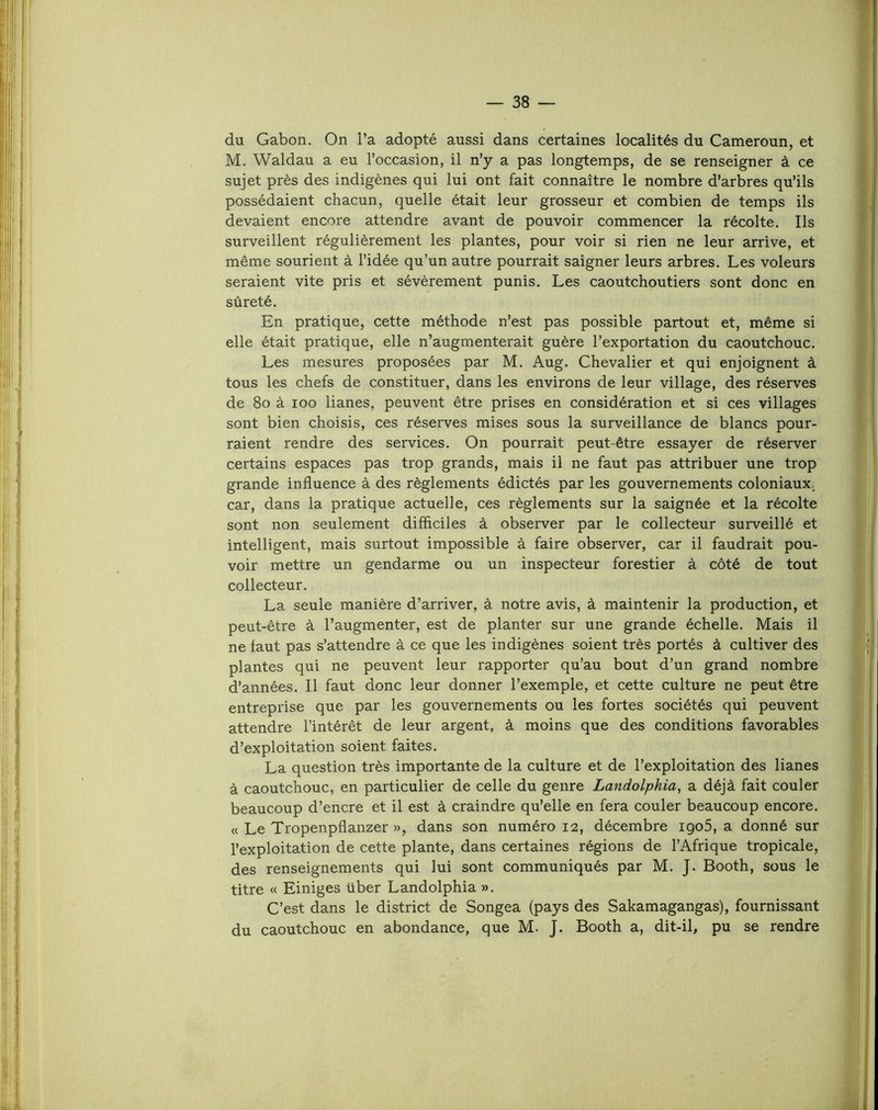 du Gabon. On l’a adopté aussi dans certaines localités du Cameroun, et M. Waldau a eu l’occasion, il n’y a pas longtemps, de se renseigner à ce sujet près des indigènes qui lui ont fait connaître le nombre d’arbres qu’ils possédaient chacun, quelle était leur grosseur et combien de temps ils devaient encore attendre avant de pouvoir commencer la récolte. Ils surveillent régulièrement les plantes, pour voir si rien ne leur arrive, et même sourient à l’idée qu’un autre pourrait saigner leurs arbres. Les voleurs seraient vite pris et sévèrement punis. Les caoutchoutiers sont donc en sûreté. En pratique, cette méthode n’est pas possible partout et, même si elle était pratique, elle n’augmenterait guère l’exportation du caoutchouc. Les mesures proposées par M. Aug. Chevalier et qui enjoignent à tous les chefs de constituer, dans les environs de leur village, des réserves de 8o à loo lianes, peuvent être prises en considération et si ces villages sont bien choisis, ces réserves mises sous la surveillance de blancs pour- raient rendre des services. On pourrait peut-être essayer de réserver certains espaces pas trop grands, mais il ne faut pas attribuer une trop grande influence à des règlements édictés par les gouvernements coloniaux- car, dans la pratique actuelle, ces règlements sur la saignée et la récolte sont non seulement difficiles à observer par le collecteur surveillé et intelligent, mais surtout impossible à faire observer, car il faudrait pou- voir mettre un gendarme ou un inspecteur forestier à côté de tout collecteur. La seule manière d’arriver, à notre avis, à maintenir la production, et peut-être à l’augmenter, est de planter sur une grande échelle. Mais il ne faut pas s’attendre à ce que les indigènes soient très portés à cultiver des plantes qui ne peuvent leur rapporter qu’au bout d’un grand nombre d’années. Il faut donc leur donner l’exemple, et cette culture ne peut être entreprise que par les gouvernements ou les fortes sociétés qui peuvent attendre l’intérêt de leur argent, à moins que des conditions favorables d’exploitation soient faites. La question très importante de la culture et de l’exploitation des lianes à caoutchouc, en particulier de celle du genre Landolphia, a déjà fait couler beaucoup d’encre et il est à craindre qu’elle en fera couler beaucoup encore. « Le Tropenpflanzer », dans son numéro 12, décembre igo5, a donné sur l’exploitation de cette plante, dans certaines régions de l’Afrique tropicale, des renseignements qui lui sont communiqués par M. J. Booth, sous le titre « Einiges über Landolphia ». C’est dans le district de Songea (pays des Sakamagangas), fournissant du caoutchouc en abondance, que M. J. Booth a, dit-il, pu se rendre