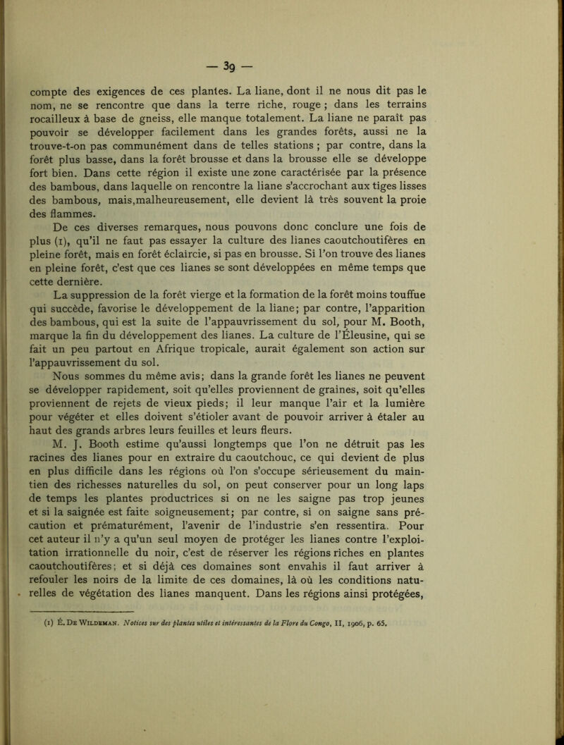 -3g - compte des exigences de ces plantes. La liane, dont il ne nous dit pas le nom, ne se rencontre que dans la terre riche, rouge ; dans les terrains rocailleux à base de gneiss, elle manque totalement. La liane ne paraît pas pouvoir se développer facilement dans les grandes forêts, aussi ne la trouve-t-on pas communément dans de telles stations ; par contre, dans la forêt plus basse, dans la forêt brousse et dans la brousse elle se développe fort bien. Dans cette région il existe une zone caractérisée par la présence des bambous, dans laquelle on rencontre la liane s’accrochant aux tiges lisses des bambous, mais,malheureusement, elle devient là très souvent la proie des flammes. De ces diverses remarques, nous pouvons donc conclure une fois de plus (i), qu’il ne faut pas essayer la culture des lianes caoutchoutifères en pleine forêt, mais en forêt éclaircie, si pas en brousse. Si l’on trouve des lianes en pleine forêt, c’est que ces lianes se sont développées en même temps que cette dernière. La suppression de la forêt vierge et la formation de la forêt moins touffue qui succède, favorise le développement de la liane; par contre, l’apparition des bambous, qui est la suite de l’appauvrissement du sol, pour M. Booth, marque la fin du développement des lianes. La culture de l’Éleusine, qui se fait un peu partout en Afrique tropicale, aurait également son action sur l’appauvrissement du sol. Nous sommes du même avis; dans la grande forêt les lianes ne peuvent se développer rapidement, soit qu’elles proviennent de graines, soit qu’elles proviennent de rejets de vieux pieds; il leur manque l’air et la lumière pour végéter et elles doivent s’étioler avant de pouvoir arriver à étaler au haut des grands arbres leurs feuilles et leurs fleurs. M. J. Booth estime qu’aussi longtemps que l’on ne détruit pas les racines des lianes pour en extraire du caoutchouc, ce qui devient de plus en plus difficile dans les régions où l’on s’occupe sérieusement du main- tien des richesses naturelles du sol, on peut conserver pour un long laps de temps les plantes productrices si on ne les saigne pas trop jeunes et si la saignée est faite soigneusement; par contre, si on saigne sans pré- caution et prématurément, l’avenir de l’industrie s’en ressentira. Pour cet auteur il n’y a qu’un seul moyen de protéger les lianes contre l’exploi- tation irrationnelle du noir, c’est de réserver les régions riches en plantes caoutchoutifères; et si déjà ces domaines sont envahis il faut arriver à refouler les noirs de la limite de ces domaines, là où les conditions natu- relles de végétation des lianes manquent. Dans les régions ainsi protégées, (i) É. De Wildeman. Notices sur des plantes utiles et intéressantes de la Flore du Congo, II, 1906, p. 65.