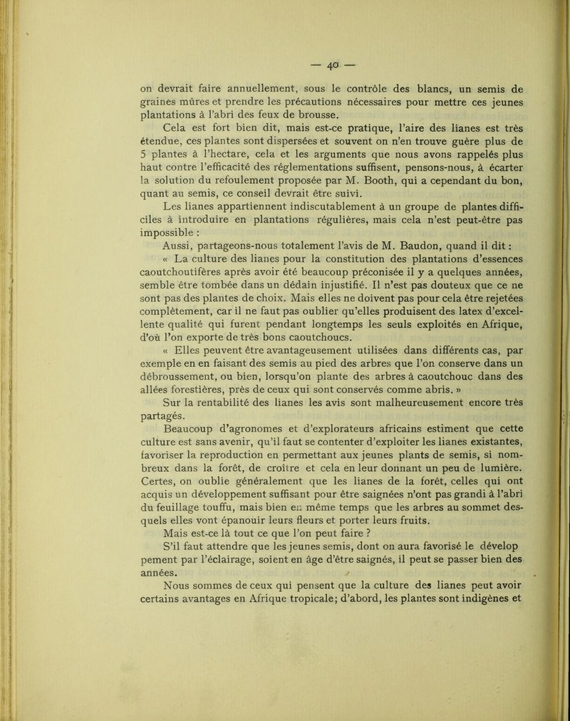 on devrait faire annuellement, sous le contrôle des blancs, un semis de graines mûres et prendre les précautions nécessaires pour mettre ces jeunes plantations à l’abri des feux de brousse. Cela est fort bien dit, mais est-ce pratique, l’aire des lianes est très étendue, ces plantes sont dispersées et souvent on n’en trouve guère plus de 5 plantes à l’hectare, cela et les arguments que nous avons rappelés plus haut contre l’efficacité des réglementations suffisent, pensons-nous, à écarter la solution du refoulement proposée par M. Booth, qui a cependant du bon, quant au semis, ce conseil devrait être suivi. Les lianes appartiennent indiscutablement à un groupe de plantes diffi- ciles à introduire en plantations régulières, mais cela n’est peut-être pas impossible : Aussi, partageons-nous totalement l’avis de M. Baudon, quand il dit : « La culture des lianes pour la constitution des plantations d’essences caoutchoutifères après avoir été beaucoup préconisée il y a quelques années, semble être tombée dans un dédain injustifié. Il n’est pas douteux que ce ne sont pas des plantes de choix. Mais elles ne doivent pas pour cela être rejetées complètement, car il ne faut pas oublier qu’elles produisent des latex d’excel- lente qualité qui furent pendant longtemps les seuls exploités en Afrique, d’où l’on exporte de très bons caoutchoucs. « Elles peuvent être avantageusement utilisées dans différents cas, par exemple en en faisant des semis au pied des arbres que l’on conserve dans un débroussement, ou bien, lorsqu’on plante des arbres à caoutchouc dans des allées forestières, près de ceux qui sont conservés comme abris. » Sur la rentabilité des lianes les avis sont malheureusement encore très partagés. Beaucoup d’agronomes et d’explorateurs africains estiment que cette culture est sans avenir, qu’il faut se contenter d’exploiter les lianes existantes, favoriser la reproduction en permettant aux jeunes plants de semis, si nom- breux dans la forêt, de croître et cela en leur donnant un peu de lumière. Certes, on oublie généralement que les lianes de la forêt, celles qui ont acquis un développement suffisant pour être saignées n’ont pas grandi à l’abri du feuillage touffu, mais bien en même temps que les arbres au sommet des- quels elles vont épanouir leurs fleurs et porter leurs fruits. Mais est-ce là tout ce que l’on peut faire ? S’il faut attendre que les jeunes semis, dont on aura favorisé le dévelop pement par l’éclairage, soient en âge d’être saignés, il peut se passer bien des années. ^ Nous sommes de ceux qui pensent que la culture des lianes peut avoir certains avantages en Afrique tropicale; d’abord, les plantes sont indigènes et