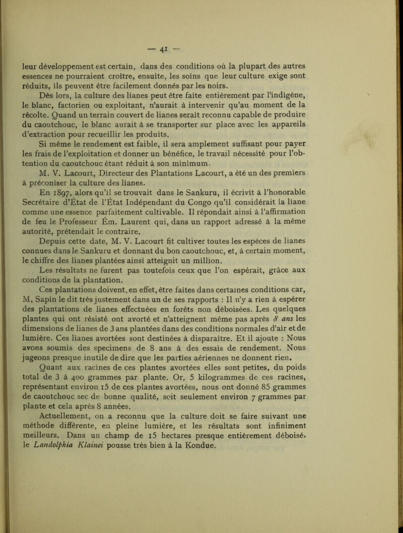leur développement est certain, dans des conditions où la plupart des autres essences ne pourraient croître, ensuite, les soins que leur culture exige sont réduits, ils peuvent être facilement donnés par les noirs. Dès lors, la culture des lianes peut être faite entièrement par l’indigène, le blanc, factorien ou exploitant, n’aurait à intervenir qu’au moment de la récolte. Quand un terrain couvert de lianes serait reconnu capable de produire du caoutchouc, le blanc aurait à se transporter sur place avec les appareils d’extraction pour recueillir les produits. Si même le rendement est faible, il sera amplement suffisant pour payer les frais de l’exploitation et donner un bénéfice, le travail nécessité pour l’ob- tention du caoutchouc étant réduit à son minimum. M. V. Lacourt, Directeur des Plantations Lacourt, a été un des premiers à préconiser la culture des lianes. En 1897, alors qu’il se trouvait dans le Sankuru, il écrivit à l’honorable Secrétaire d’État de l’État Indépendant du Congo qu’il considérait la liane comme une essence parfaitement cultivable. Il répondait ainsi à l’affirmation de feu le Professeur Ém. Laurent qui, dans un rapport adressé à la même autorité, prétendait le contraire. Depuis cette date, M. V. Lacourt fit cultiver toutes les espèces de lianes connues dans le Sankuru et donnant du bon caoutchouc, et, à certain moment, le chiffre des lianes plantées ainsi atteignit un million. Les résultats ne furent pas toutefois ceux que l’on espérait, grâce aux conditions de la plantation. Ces plantations doivent, en effet, être faites dans certaines conditions car, M, Sapin le dit très justement dans un de ses rapports : Il n’y a rien à espérer des plantations de lianes effectuées en forêts non déboisées. Les quelques plantes qui ont résisté ont avorté et n’atteignent même pas après 8 ans les dimensions de lianes de 3 ans plantées dans des conditions normales d’air et de lumière. Ces lianes avortées sont destinées à disparaître. Et il ajoute : Nous avons soumis des specimens de 8 ans à des essais de rendement. Nous jugeons presque inutile de dire que les parties aériennes ne donnent rien. Quant aux racines de ces plantes avortées elles sont petites, du poids total de 3 à 400 grammes par plante. Or, 5 kilogrammes de ces racines, représentant environ i5 de ces plantes avortées, nous ont donné 85 grammes de caoutchouc sec de bonne qualité, soit seulement environ 7 grammes par plante et cela après 8 années. Actuellement, on a reconnu que la culture doit se faire suivant une méthode différente, en pleine lumière, et les résultats sont infiniment meilleurs. Dans un champ de i5 hectares presque entièrement déboisé» le Landolphia Klainei pousse très bien à la Kondue.