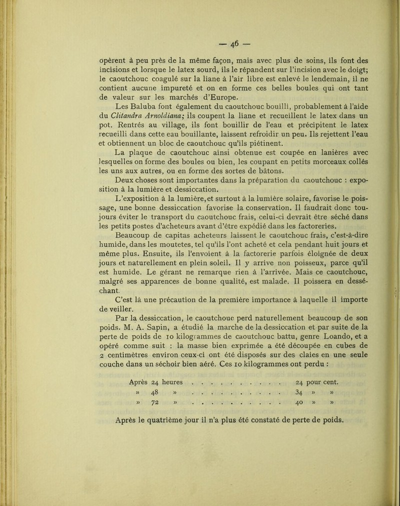 opèrent à peu près de la même façon, mais avec plus de soins, ils font des incisions et lorsque le latex sourd, ils le répandent sur l’incision avec le doigt; le caoutchouc coagulé sur la liane à l’air libre est enlevé le lendemain, il ne contient aucune impureté et on en forme ces belles boules qui ont tant de valeur sur les marchés d’Europe. Les Baluba font également du caoutchouc bouilli, probablement à l’aide du Clitandra Arnoldiana; ils coupent la liane et recueillent le latex dans un pot. Rentrés au village, ils font bouillir de l’eau et précipitent le latex recueilli dans cette eau bouillante, laissent refroidir un peu. Ils rejettent l’eau et obtiennent un bloc de caoutchouc qu’ils piétinent. La plaque de caoutchouc ainsi obtenue est coupée en lanières avec lesquelles on forme des boules ou bien, les coupant en petits morceaux collés les uns aux autres, ou en forme des sortes de bâtons. Deux choses sont importantes dans la préparation du caoutchouc ; expo- sition à la lumière et dessiccation. L’exposition à la lumière, et surtout à la lumière solaire, favorise le pois- sage, une bonne dessiccation favorise la conservation. Il faudrait donc tou- jours éviter le transport du caoutchouc frais, celui-ci devrait être séché dans les petits postes d’acheteurs avant d’être expédié dans les factoreries. Beaucoup de capitas acheteurs laissent le caoutchouc frais, c’est-à-dire humide, dans les moutetes, tel qu’ils l’ont acheté et cela pendant huit jours et même plus. Ensuite, ils l’envoient à la factorerie parfois éloignée de deux jours et naturellement en plein soleil. Il y arrive non poisseux, parce qu’il est humide. Le gérant ne remarque rien à l’arrivée. Mais ce caoutchouc, malgré ses apparences de bonne qualité, est malade. Il poissera en dessé- chant. C’est là une précaution de la première importance à laquelle il importe de veiller. Par la dessiccation, le caoutchouc perd naturellement beaucoup de son poids. M. A. Sapin, a étudié la marche de la dessiccation et par suite de la perte de poids de lo kilogrammes de caoutchouc battu, genre Loando, et a opéré comme suit : la masse bien exprimée a été découpée en cubes de 2 centimètres environ ceux-ci ont été disposés sur des claies en une seule couche dans un séchoir bien aéré. Ces lo kilogrammes ont perdu : Après 24 heures » 48 » M 72 » 24 pour cent. 34 » » 40 w » Après le quatrième jour il n’a plus été constaté de perte de poids.