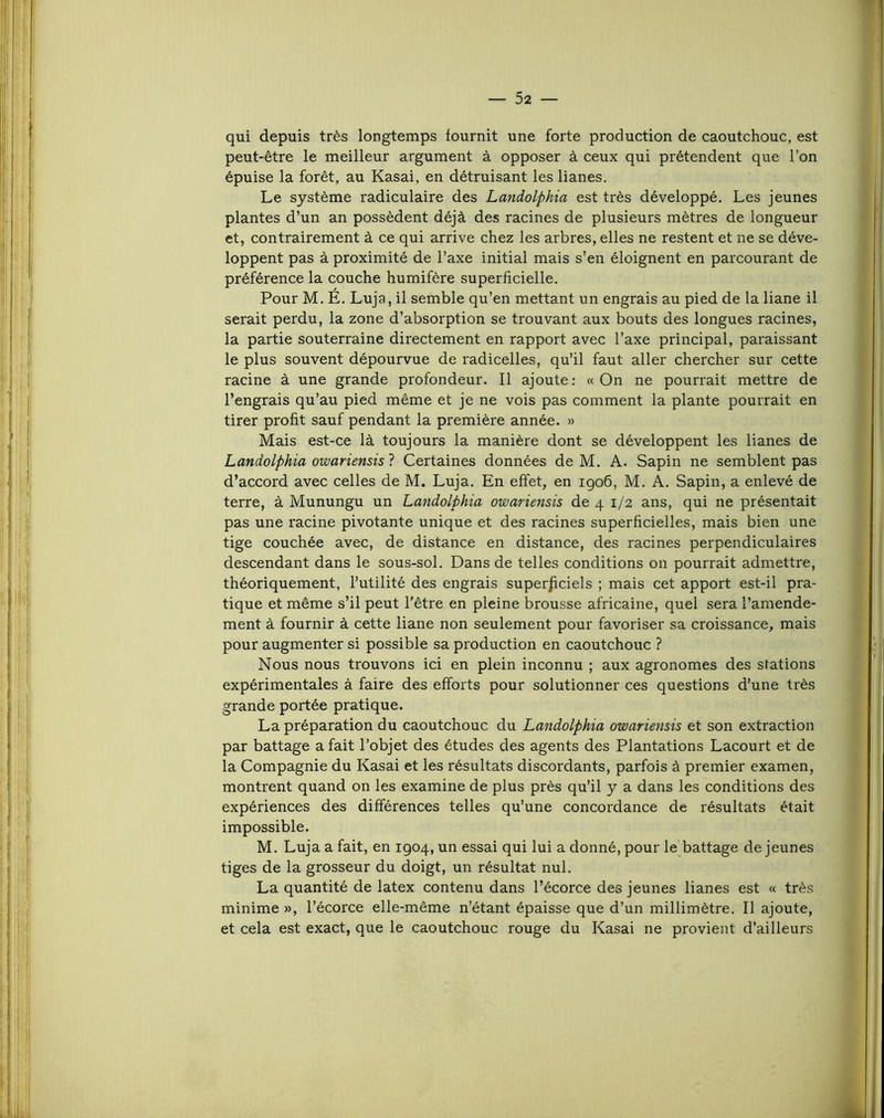 qui depuis très longtemps fournit une forte production de caoutchouc, est peut-être le meilleur argument à opposer à ceux qui prétendent que l’on épuise la forêt, au Kasai, en détruisant les lianes. Le système radiculaire des Landolphia est très développé. Les jeunes plantes d’un an possèdent déjà des racines de plusieurs mètres de longueur et, contrairement à ce qui arrive chez les arbres, elles ne restent et ne se déve- loppent pas à proximité de l’axe initial mais s’en éloignent en parcourant de préférence la couche humifère superficielle. Pour M. É. Luja, il semble qu’en mettant un engrais au pied de la liane il serait perdu, la zone d’absorption se trouvant aux bouts des longues racines, la partie souterraine directement en rapport avec l’axe principal, paraissant le plus souvent dépourvue de radicelles, qu’il faut aller chercher sur cette racine à une grande profondeur. Il ajoute: «On ne pourrait mettre de l’engrais qu’au pied même et je ne vois pas comment la plante pourrait en tirer profit sauf pendant la première année. » Mais est-ce là toujours la manière dont se développent les lianes de Landolphia owariensisl Certaines données de M. A. Sapin ne semblent pas d’accord avec celles de M. Luja. En effet, en 1906, M. A. Sapin, a enlevé de terre, à Munungu un Landolphia owariensis de 4 1/2 ans, qui ne présentait pas une racine pivotante unique et des racines superficielles, mais bien une tige couchée avec, de distance en distance, des racines perpendiculaires descendant dans le sous-sol. Dans de telles conditions on pourrait admettre, théoriquement, l’utilité des engrais superficiels ; mais cet apport est-il pra- tique et même s’il peut l'être en pleine brousse africaine, quel sera l’amende- ment à fournir à cette liane non seulement pour favoriser sa croissance, mais pour augmenter si possible sa production en caoutchouc ? Nous nous trouvons ici en plein inconnu ; aux agronomes des stations expérimentales à faire des efforts pour solutionner ces questions d’une très grande portée pratique. La préparation du caoutchouc du Landolphia owariensis et son extraction par battage a fait l’objet des études des agents des Plantations Lacourt et de la Compagnie du Kasai et les résultats discordants, parfois à premier examen, montrent quand on les examine de plus près qu’il y a dans les conditions des expériences des différences telles qu’une concordance de résultats était impossible. M. Luja a fait, en 1904, un essai qui lui a donné, pour le battage de jeunes tiges de la grosseur du doigt, un résultat nul. La quantité de latex contenu dans l’écorce des jeunes lianes est « très minime », l’écorce elle-même n’étant épaisse que d’un millimètre. Il ajoute, et cela est exact, que le caoutchouc rouge du Kasai ne provient d’ailleurs