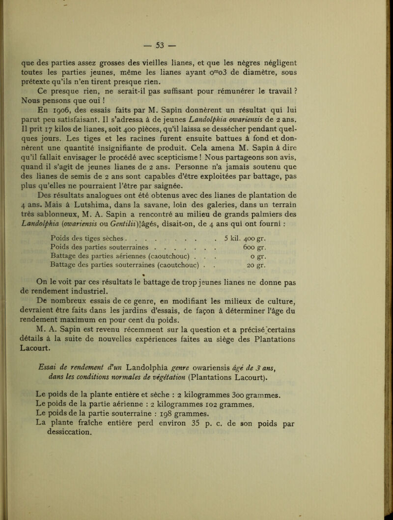 que des parties assez grosses des vieilles lianes, et que les nègres négligent toutes les parties jeunes, même les lianes ayant o'”o3 de diamètre, sous prétexte qu’ils n’en tirent presque rien. Ce presque rien, ne serait-il pas suffisant pour rémunérer le travail ? Nous pensons que oui ! En 1906, des essais faits par M. Sapin donnèrent un résultat qui lui parut peu satisfaisant. Il s’adressa à de jeunes Landolphia owariensis de 2 ans. Il prit 17 kilos de lianes, soit 400 pièces, qu’il laissa se dessécher pendant quel- ques jours. Les tiges et les racines furent ensuite battues à fond et don- nèrent une quantité insignifiante de produit. Cela amena M. Sapin à dire qu’il fallait envisager le procédé avec scepticisme ! Nous partageons son avis, quand il s’agit de jeunes lianes de 2 ans. Personne n’a jamais soutenu que des lianes de semis de 2 ans sont capables d’être exploitées par battage, pas plus qu’elles ne pourraient l’être par saignée. Des résultats analogues ont été obtenus avec des lianes de plantation de 4 ans. Mais à Lutshima, dans la savane, loin des galeries, dans un terrain très sablonneux, M. A. Sapin a rencontré au milieu de grands palmiers des Landolphia {owariensis ou Gentilii)\tgés, disait-on, de 4 ans qui ont fourni : Poids des tiges sèches .5 kil. 400 gr. Poids des parties souterraines 600 gr. Battage des parties aériennes (caoutchouc) ... o gr. Battage des parties souterraines (caoutchouc) . . 20 gr. On le voit par ces résultats le battage de trop jeunes lianes ne donne pas de rendement industriel. De nombreux essais de ce genre, en modifiant les milieux de culture, devraient être faits dans les jardins d’essais, de façon à déterminer l’âge du rendement maximum en pour cent du poids. M. A. Sapin est revenu récemment sur la question et a précisé^certains détails à la suite de nouvelles expériences faites au siège des Plantations Lacourt. Essai de rendement d'un Landolphia genre owariensis âgé de 3 ans, dans les conditions normales de végétation (Plantations Lacourt). Le poids de la plante entière et sèche : 2 kilogrammes 3oo grammes. Le poids de la partie aérienne : 2 kilogrammes 102 grammes. Le poids de la partie souterraine : 198 grammes. La plante fraîche entière perd environ 35 p. c. de son poids par dessiccation.