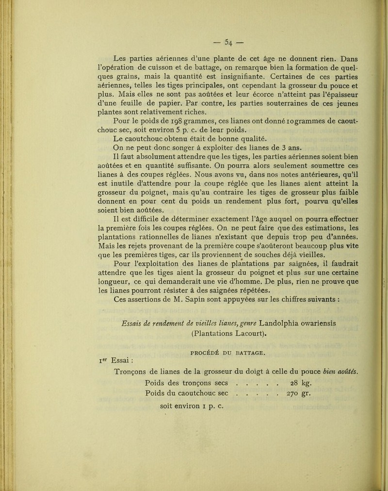 Les parties aériennes d’une plante de cet âge ne donnent rien. Dans l’opération de cuisson et de battage, on remarque bien la formation de quel- ques grains, mais la quantité est insignifiante. Certaines de ces parties aériennes, telles les tiges principales, ont cependant la grosseur du pouce et plus. Mais elles ne sont pas aoûtées et leur écorce n’atteint pas l’épaisseur d’une feuille de papier. Par contre, les parties souterraines de ces jeunes plantes sont relativement riches. Pour le poids de 198 grammes, ces lianes ont donné logrammes de caout- chouc sec, soit environ 5 p, c. de leur poids. Le caoutchouc obtenu était de bonne qualité. On ne peut donc songer à exploiter des lianes de 3 ans. Il faut absolument attendre que les tiges, les parties aériennes soient bien aoûtées et en quantité suffisante. On pourra alors seulement soumettre ces lianes à des coupes réglées. Nous avons vu, dans nos notes antérieures, qu’il est inutile d’attendre pour la coupe réglée que les lianes aient atteint la grosseur du poignet, mais qu’au contraire les tiges de grosseur plus faible donnent en pour cent du poids un rendement plus fort, pourvu qu’elles soient bien aoûtées. Il est difficile de déterminer exactement l’âge auquel on pourra effectuer la première fois les coupes réglées. On ne peut faire que des estimations, les plantations rationnelles de lianes n’existant que depuis trop peu d’années. Mais les rejets provenant de la première coupe s’aoûteront beaucoup plus vite que les premières tiges, car ils proviennent de souches déjà vieilles. Pour l’exploitation des lianes de plantations par saignées, il faudrait attendre que les tiges aient la grosseur du poignet et plus sur une certaine longueur, ce qui demanderait une vie d’homme. De plus, rien ne prouve que les lianes pourront résister à des saignées répétées. Ces assertions de M. Sapin sont appuyées sur les chiffres suivants : Essais de rendement de vieilles lianes, genre Landolphia owariensis (Plantations Lacourt). Poids des tronçons secs . Poids du caoutchouc sec . 270 gr. soit environ i p. c.