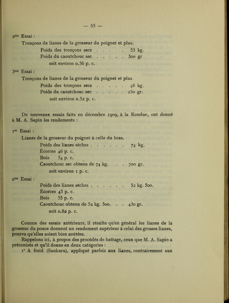 af* Essai : Tronçons de lianes de la grosseur du poignet et plus. Poids des tronçons secs 53 kg. Poids du caoutchouc sec 3oo gr soit environ o.56 p. c. 3'® Essai : Tronçons de lianes de la grosseur du poignet et plus. Poids des tronçons secs 48 kg. Poids du caoutchouc sec 25o gr. soit environ 0.52 p. c. De nouveaux essais faits en décembre 1909, à la Kondue, ont donné à M. A. Sapin les rendements : i«r Essai : Lianes de la grosseur du poignet à celle du bras. Poids des lianes sèches Écorces 46 p. c. Bois 54 p. c. Caoutchouc sec obtenu de 74 kg. . . soit environ i p. c. 2’® Essai : Poids des lianes sèches Écorces 45 p. c. Bois 55 p. c. Caoutchouc obtenu de 52 kg. 5oo. . . soit 0.82 p. c. Comme des essais antérieurs, il résulte qu’en général les lianes de la grosseur du pouce donnent un rendement supérieur à celui des grosses lianes, pourvu qu’elles soient bien aoûtées. Rappelons ici, à propos des procédés de battage, ceux que M. A. Sapin a préconisés et qu’il donne en deux catégories : 1° A froid (Sankuru), appliqué parfois aux lianes, contrairement aux 74 kg- 700 gr. 52 kg. 5oo. 430 gr.