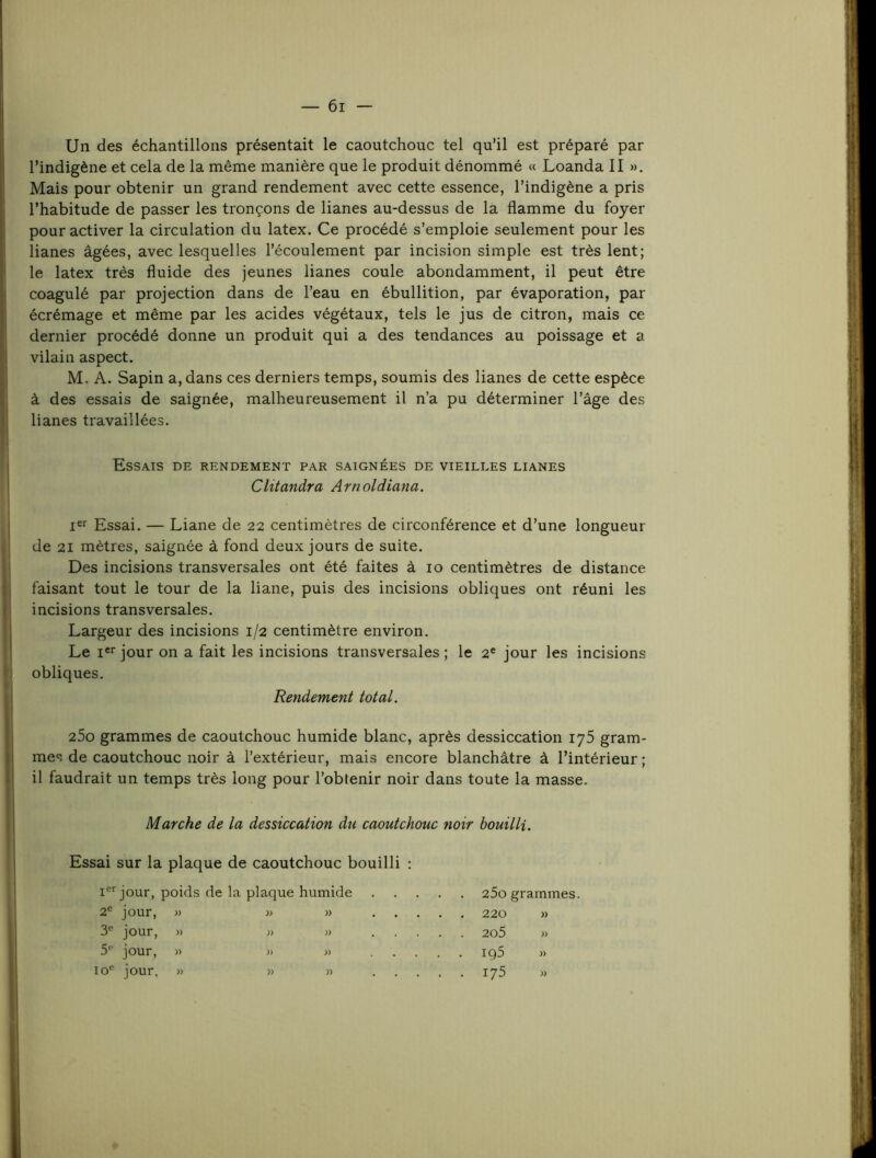 Un des échantillons présentait le caoutchouc tel qu’il est préparé par l’indigène et cela de la même manière que le produit dénommé « Loanda II ». Mais pour obtenir un grand rendement avec cette essence, l’indigène a pris I l’habitude de passer les tronçons de lianes au-dessus de la flamme du foyer ! pour activer la circulation du latex. Ce procédé s’emploie seulement pour les ! lianes âgées, avec lesquelles l’écoulement par incision simple est très lent; I le latex très fluide des jeunes lianes coule abondamment, il peut être j coagulé par projection dans de l’eau en ébullition, par évaporation, par écrémage et même par les acides végétaux, tels le jus de citron, mais ce dernier procédé donne un produit qui a des tendances au poissage et a I vilain aspect. I M. A. Sapin a, dans ces derniers temps, soumis des lianes de cette espèce à des essais de saignée, malheureusement il n’a pu déterminer l’âge des j lianes travaillées. j Essais de rendement par saignées de vieilles lianes j Clitandra Arnoldiana. j Essai. — Liane de 22 centimètres de circonférence et d’une longueur ! de 21 mètres, saignée â fond deux jours de suite. I Des incisions transversales ont été faites à 10 centimètres de distance j faisant tout le tour de la liane, puis des incisions obliques ont réuni les I incisions transversales. 'I Largeur des incisions 1/2 centimètre environ. ! Le !«'■ jour on a fait les incisions transversales ; le 2® jour les incisions t obliques. I Rendement total. I 25o grammes de caoutchouc humide blanc, après dessiccation iy5 gram- mes de caoutchouc noir à l’extérieur, mais encore blanchâtre â l’intérieur ; il faudrait un temps très long pour l’obtenir noir dans toute la masse. i Marche de la dessiccation du caoutchouc noir bouilli. Essai sur la plaque de caoutchouc bouilli ; I I®’’jour, poids de la plaque humide 25o grammes. 2® jour, » » » 220 » 3® jour, » » )) 2o5 » 5® jour, » J) « igS « 10® jour, » » » 175 )) i »