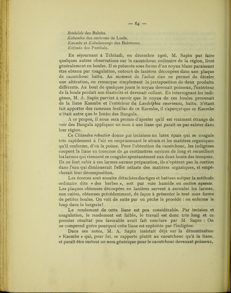 Bonkelele des Baluba. Kabamboi des environs de Luele. Kaienibe et Kabulamungo des Bakweses, Kitjinda des Pambala. En séjournant à Tchiladi, en décembre 1906, M. Sapin put faire quelques autres observations sur le caoutchouc ordinaire de la région, livré généralement en boules. Il se présente sous forme d’un noyau blanc paraissant être obtenu par coagulation, entouré de lanières découpées dans une plaque de caoutchouc battu. Au moment de l’achat rien ne permet de déceler une altération, on remarque simplement la juxtaposition de deux produits différents. Au bout de quelques jours le noyau devenait poisseux, l’extérieur de la boule perdait son élasticité et devenait collant. En interrogeant les indi- gènes, M. A. Sapin parvint à savoir que le noyau de ces boules provenait de la liane Kaembe et l’extérieur du Landolphia owariensis, battu. S’étant fait apporter des rameaux feuillus de ce Kaembe, il s’aperçut que ce Kaembe n’était autre que le lonko des Bangala. A ce propos, il nous sera permis d’ajouter qu’il est vraiment étrange de voir des Bangala appliquer un nom à une liane qui paraît ne pas exister dans leur région. Ce Clitandra rohustior donne par incisions un latex épais qui se coagule très rapidement à l’air en emprisonnant le sérum et les matières organiques qu’il renferme, d’où la poisse. Pour l’obtention du caoutchouc, les indigènes coupent la liane en tronçons de 40 centimètres environ de long et recueillent les larmes qui viennent se coaguler spontanément aux deux bouts des tronçons. Ils ne font subir à ces larmes aucune préparation, ils n’opèrent pas la coction dans l’eau qui diminuerait l’effet néfaste des matières organiques, et empê- cherait leur décomposition. Les écorces sont ensuite détachées des tiges et battues soitpar la méthode ordinaire dite « des herbes », soit par voie humide ou coction aqueuse. Les plaques obtenues découpées en lanières servent à enrouler les larmes, non cuites, obtenues précédemment, de façon à présenter le tout sous forme de petites boules. On voit de suite par où pèche le procédé : on enferme le loup dans la bergerie I Le rendement de cette liane est peu considérable. Par incision et coagulation, le rendement est faible, le travail est donc très long et ce premier résultat peu favorable avait fait conclure par M. Sapin ; On ne comprend guère pourquoi cette liane est exploitée par l’indigène. Dans ses notes, M. A. Sapin insistait déjà sur la dénomination « Kaembe » qui, pour lui, se rapporte plutôt au caoutchouc qu’à la liane, et paraît être surtout un nom générique pour le caoutchouc devenant poisseux.