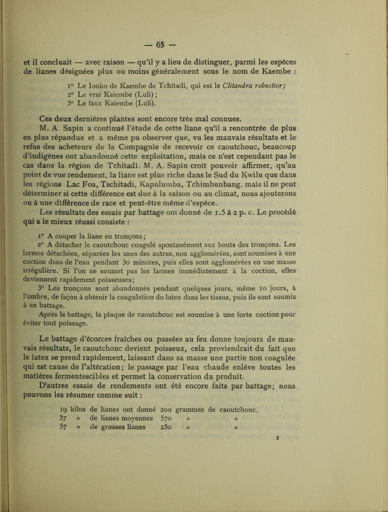 et il concluait — avec raison — qu’il y a lieu de distinguer, parmi les espèces de lianes désignées plus ou moins généralement sous le nom de Kaembe : 1° Le lonko de Kaembe de Tchitadi, qui est le Clüandra robustior; 2° Le vrai Kaiembe (Luli) ; 3° Le faux Kaiembe (Luli). Ces deux dernières plantes sont encore très mal connues. M. A. Sapin a continué l’étude de cette liane qu’il a rencontrée de plus en plus répandue et a même pu observer que, vu les mauvais résultats et le refus des acheteurs de la Compagnie de recevoir ce caoutchouc, beaucoup d’indigènes ont abandonné cette exploitation, mais ce n’est cependant pas le cas dans la région de Tchitadi. M. A. Sapin croit pouvoir affirmer, qu’au point de vue rendement, la liane est plus riche dans le Sud du Kwilu que dans les régions Lac Foa, Tschitadi, Kapuluinba, Tchimbunbang, mais il ne peut déterminer si cette différence est due à la saison ou au climat, nous ajouterons ou à une différence de race et peut-être même d’espèce. Les résultats des essais par battage ont donné de i.5 à 2 p. c. Le procédé qui a le mieux réussi consiste : 1° A couper la liane en tronçons ; 2° A détacher le caoutchouc coagulé spontanément aux bouts des tronçons. Les larmes détachées, séparées les unes des autres, non agglomérées, sont soumises à une coction dans de l’eau pendant 3o minutes, puis elles sont agglomérées en une masse irrégulière. Si l’on ne soumet pas les larmes immédiatement à la coction, elles deviennent rapidement poisseuses ; 3° Les tronçons sont abandonnés pendant quelques jours, même lo jours, à l’ombre, de façon à obtenir la coagulation du latex dans les tissus, puis ils sont soumis à un battage. Après le battage, la plaque de caoutchouc est soumise à une forte coction pour éviter tout poissage. Le battage d’écorces fraîches ou passées au feu donne toujours de mau- vais résultats, le caoutchouc devient poisseux, cela proviendrait du fait que le latex se prend rapidement, laissant dans sa masse une partie non coagulée qui est cause de l’altération ; le passage par l’eau chaude enlève toutes les matières fermentescibles et permet la conservation d.u produit. D’autres essais de rendements ont été encore faits par battage; nous pouvons les résumer comme suit : ig kilos de lianes ont donné 200 grammes de caoutchouc. 37 » de lianes moyennes 5jo » » 57 » de grosses lianes 25o w » 5