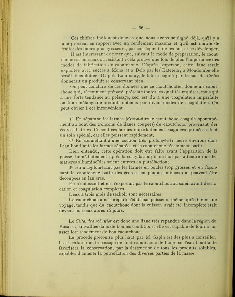 Ces chiffres indiquent donc ce que nous avons souligné déjà, qu’il y a une grosseur en rapport avec un rendement maxima et qu’il est inutile de traiter des lianes plus grosses et, par conséquent, de les laisser se développer. Il est intéressant de noter que, suivant le mode de préparation, le caout- chouc est poisseux ou résistant : cela prouve une fois de plus l’importance des modes de fabrication du caoutchouc. D’après Jesperson, cette liane serait exploitée avec succès à Mona et à Belo par les Batetela ; à Mondombe elle serait inexploitée. D’après Lamboray, le latex coagulé par le suc de Costus donnerait un produit se conservant bien. On peut conclure de ces données que ce caoutchoutier donne un caout- chouc qui, récemment préparé, présente toutes les qualités requises, mais qui a une forte tendance au poissage, ceci est dû à une coagulation imparfaite ou à un mélange de produits obtenus par divers modes de coagulation. On peut obvier à cet inconvénient : I En séparant les larmes (c’est-à-dire le caoutchouc coagulé spontané- ment au bout des tronçons de lianes coupées) du caoutchouc provenant des écorces battues. Ce sont ces larmes imparfaitement coagulées qui nécessitent un soin spécial, car elles poissent rapidement. 2° En soumettant à une coction très prolongée (i heure environ) dans l’eau bouillante les larmes séparées et le caoutchouc récemment battu. Bien entendu, cette opération doit être faite avant. l’apparition de la poisse, immédiatement après la coagulation; il ne faut pas attendre que les matières albuminoïdes soient entrées en putréfaction; 3° En n’agglomérant pas les larmes en boules trop grosses et en façon- nant le caoutchouc battu des écorces en plaques minces qui peuvent être découpées en lanières. En n’entassant et en n’exposant pas le caoutchouc au soleil avant dessic- cation et coagulation complètes. Deux à trois mois de séchoir sont nécessaires. Le caoutchouc ainsi préparé n’était pas poisseux, même après 6 mois de voyage, tandis que du caoutchouc dont la cuisson avait été incomplète était devenu poisseux après i5 jours. Le Clitandra robustior est donc une liane très répandue dans la région du Kasai et, travaillée dans de bonnes conditions, elle est capable de fournir un assez fort rendement de bon caoutchouc. Le procédé préconisé plus haut par M. Sapin est des plus à conseiller, il est certain que le passage de tout caoutchouc de liane par l’eau bouillante favorisera la conservation, par la destruction de tous les produits solubles, capables d’amener la putréfaction des diverses parties de la masse.