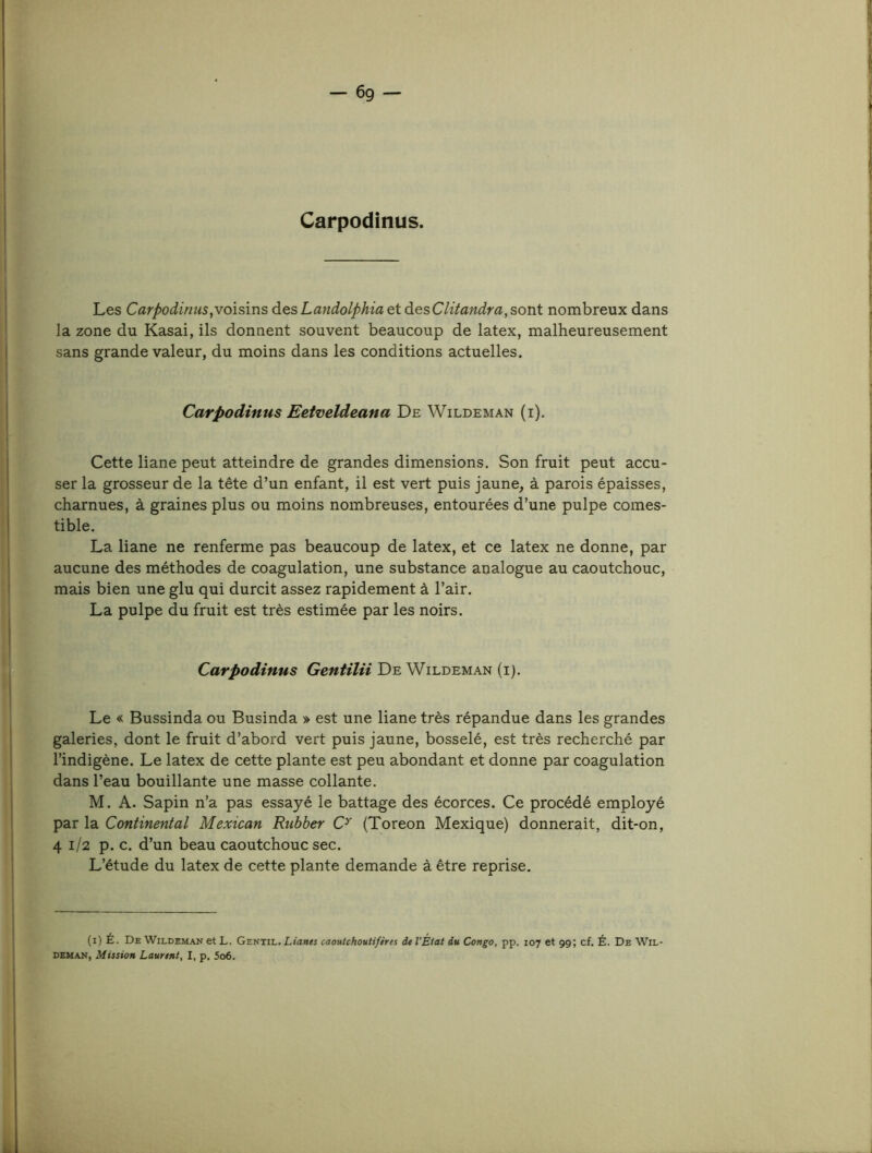 Carpodinus. Les Carpodinus,vo\sms àesLandolphiaet àesClitandra,sont nombreux dans j la zone du Kasai, ils donnent souvent beaucoup de latex, malheureusement I sans grande valeur, du moins dans les conditions actuelles. Carpodinus Eetveldeana De Wildeman (i). Cette liane peut atteindre de grandes dimensions. Son fruit peut accu- j ser la grosseur de la tête d’un enfant, il est vert puis jaune, à parois épaisses, ! charnues, à graines plus ou moins nombreuses, entourées d’une pulpe cornes- ; tible. La liane ne renferme pas beaucoup de latex, et ce latex ne donne, par aucune des méthodes de coagulation, une substance analogue au caoutchouc, mais bien une glu qui durcit assez rapidement à l’air. La pulpe du fruit est très estimée par les noirs. . IH Carpodinus Gentilii De Wildeman (i). I Le « Bussinda ou Businda » est une liane très répandue dans les grandes F11 galeries, dont le fruit d’abord vert puis jaune, bosselé, est très recherché par [ l’indigène. Le latex de cette plante est peu abondant et donne par coagulation dans l’eau bouillante une masse collante. M. A. Sapin n’a pas essayé le battage des écorces. Ce procédé employé par la Continental Mexican Rubber (Toreon Mexique) donnerait, dit-on, 41/2 p. c. d’un beau caoutchouc sec. L’étude du latex de cette plante demande à être reprise. (i) É. De Wildeman et L. Gentil. Lian$s caoutchoutifires de l'État du Congo, pp. 107 et 99; cf. É. De Wil- deman, Mission Laurent, I, p. 5o6. k